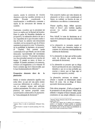 Administración      de la tecnología.                                                                           Prospectiva




manera, asume la existencia de vínculos                          Esta acepción implica que toda decisión de
dinámicos entre las variables incluidas en el                    planeación se lleva a cabo considerando el
análisis.   Procede      considerando      la                    futuro, en realidad, en función de éste, al
transformación o modificación constante y                        adelantarse a sus efectos o consecuencias.
rápida de las estructuras del sistema en
cuestión.                                                       Planear significa elegir, definir opciones
                                                                frente al futuro7, pero también significa
Finalmente, considera que la pluralidad del                     proveer los medios necesarios para
futuro se explica por la libertad del hombre.                    alcanzarlo.8
Entre la gama de futurables diseñados en
prospectiva, la realización efectiva de uno u                   Para Ackoff, la toma de decisiones en el
otro dependerá de lo que el hombre realice o                    marco de la planeación exige las condiciones
deje de hacer. Lo anterior está Íntimamente                     siguientes:
vinculado con la concepción que de el futuro
mantiene la prospectiva como "la dimensión                      a) La planeación es necesaria cuando el
de la posibilidad, la hipótesis y el proyecto"                     hecho futuro que deseamos implica un
(p.    Charles).    Esta     premisa     queda                     conjunto de decisiones interdependientes
condensada en lo que Massé, uno de los más                         (sistema de decisiones).
destacados representantes del movimiento
prospectivo expresa: "El presente introduce                     b) La planeación es algo que se lleva acabo
una discontinuidad esencial en la marcha del                       antes de efectuar una acción (toma
tiempo. El pasado es único, el futuro es                           anticipada de decisiones).
múltiple. El pasado pertenece a la memoria,
el futuro a la imaginación y a la voluntad. El                  c) La planeación es proceso que se dirige
futuro contiene algo de lo desconocible, que                       hacia la producción de uno o más futuros
lo hace fundamentalmente diferente". 5                             deseados y que no es muy probable que
                                                                   ocurran a menos que se haga algo al
Prospectiva          elemento        clave      de         la      respecto (prospectiva y acción).
planeación
                                                                La planeación, entonces, se orienta     a
Definir el término planeación significa una                     obtener o impedir un determinado estado
ardua labor, ya que por una parte existen                       futuro de cosas. Así, se dirige al futuro
numerosas definiciones en conflicto, y por                      aportando decisiones presentes.
otra el concepto mismo está sufriendo
cambios permanentes. Por ahora y para fines                     Cabe ahora preguntar: ¿Cuál es el papel de
prácticos, los autores proponen como                            la prospectiva en este proceso? Mirar hacia
caracterización esdarecedora de planeación:                     adelante o imaginar el futuro deseado, puede
La "toma anticipada de decisiones". 6                           constituirse en una simple reflexión o en un

                                                                , Hununel, Charles, Education today for the world oftumorrow,
                                                                Unesco, París, 1977.
                                                                8 El mismo autor expresa que el análisis de los problemas a
5 Masseé, Pierre, Le plan ou panti-hasard, Gallimard, Paris,    resolver y la busqueda de futuros posibles se encuentran
1965.                                                           estrechamente relacionados, constituyendose en las premisas de
6 Ackoff, Russell, A concept of corporate planning, New York,   una planeación reál. Se trata de trazar con premeditación un
1970.                                                           mejor camino desde el presente hacia el futuro.




                                                                                                                        V-3
 