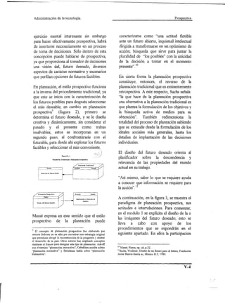Administración                    de la tecnología.                                                                                          Prospectiva




 ejercIcIO mental interesante sin embargo                                                     caracterizarse como "una actitud flexible
 para hacer efectivamente prospectiva, habrá                                                  ante un futuro abierto, inquietud intelectual
 de insertarse necesariamente en un proceso                                                   dirigida a transformarse en un optimismo de
 de toma de decisiones. Sólo dentro de esta                                                   acción; búsqueda que sirve para juntar la
 concepción puede hablarse de prospectiva,                                                    pluralidad de "los posibles" con la unicidad
 ya que proporciona al tomador de decisiones                                                  de la decisión a tomar en el momento
 una visión del, futuro deseado, diversos                                                     presente" . 10
 aspectos de carácter normativo y escenarios
 que perfilan opciones de futuros factibles.                                                 En cierta forma la planeación prospectiva
                                                                                             constituye, entonces, el reverso de la
En p1aneación, el estilo prospectivo funciona                                                planeación tradicional que es eminentemente
a la inversa del procedimiento tradicional, ya                                               retrospectiva. A este respecto, Sachs señala:
que este se inicia con la caracterización de                                                 "la que hace de la planeación prospectiva
los futuros posibles para después seleccionar                                                una alternativa a la p1aneación tradicional es
el más deseable; en cambio en p1aneación                                                     que plantea la formulación de los objetivos y
prospectivl      (fugura 2), primero se                                                      la búsqueda activa de medios para su
determina el futuro deseado, y se le diseña                                                  obtención". También redimensiona la
creativa y dinámicamente, sin considerar el                                                  totalidad del proceso de planeación sabiendo
pasado y el presente como trabas                                                             que se extiende desde la formulación de los
insalvab1es; estos se incorporan en un                                                       ideales sociales más generales, hasta los
segundo paso, al confrontárse1e con el                                                       detalles de implantación de las decisiones
futurab1e,para desde ahí explorar los futuros                                                individuales.
factibles y seleccionar el más conveniente,
                                                                                             El diseño del futuro deseado orienta al
                                         FiguraNo.2

                            PhUleadón   Tradicional   y Planeadón   ProlpectJvv.
                                                                                             planificador sobre la descendencia y
                                                                                             relevancia de las propiedades del mundo
                                                             Presente
                                                                                             actual en su trabajo.

                                                                                             "Así mismo, saber lo que se requiere ayuda
                                                                                             a conocer que información se requiere para
                                                                                             la acción". 11
     PLancaci6n   Prospeetiva                                 Presente                  ..
                                                             ------------_.------ Pasado--
             Futuro
                                                                Exploraci6n y Selección de
                                                                          Pasados
                                                                                             A continuación, en la figura 3, se muestra el
    Disá10 del Futuro Desable
                                                                                             paradigma de planeación prospectiva, sus
                                                                                             actitudes e interre1aciones. Para comenzar,
                                                                                             en el modulo 1 se explícita el diseño de la o
Massé expresa en este sentido que el estilo
                                                                                             las imágenes del futuro deseado; esto se
prospectivo de la planeación puede
                                                                                             lleva a cabo con apoyo de los
                                                                                             procedimientos que se expondrán en el
 9 El concepto    de planeación prospectiva fue elaborado por
 autores frabcese en su afan por encontrar una estrategia original                           siguiente apartado. En ellos la participación
que permitiese diregir la reconstrucción de la posguerra y alentar
el desarrollo de su país. Otros autores han empleado conceptos
similares al [rances para designar este tipo de planeación. Ackoff
usa el término "planeación interactiva", Ozbekhan escribe sobtre                             10 Massé, Pierre, op. cit; p.32.
"planeación normativa" y Firiedman habla sobre "planeación                                   llSachs, Wadimir, Diseño de un futuro para el futuro, Fondación
trabsactiva".                                                                                Javier Barros Sierra ac, México D.F, 1980.




                                                                                                                                                       V-4
 