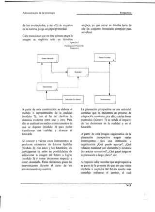 Administración           de la tecnología.                                                                     Prospectiva




                                       de los invo1ucrados, y no sólo de expertos                                   amplios, ya que entrar en detalles haría de
                                       en la materia, juega un papel primordial.                                    ella un conjunto demasiado complejo para
                                                                                                                    ser eficaz.
                                       Cabe mencionar que en ésta primera etapa la
                                       imagen se explícita sólo en términos
                                                                                                     Figura No.3
                                                                                               Paradigma de Planeación
                                                                                                      Prospectiva


,
    , ,
    Discusiones   __________________




                  5
                                                  6
                                                        ,
                                                        ,
                                                        ,
                                                        1



                                                        ,
                                                            ,
                                                                                                         •
                                                                                                       , ,
                                                                                                     3 Instrumentos 2
                                                                                                     Realidad
                                                                                                                              4
                                                                                                                              Futuro Factible

                                                                  Futuro deseado


                                                                        Selección del Futuro




                                       A partir de esta construcción se elabora el                                 La p1aneación prospectiva es una actividad
                                       modelo o representación de la realidad                                      continua que se encuentra en proceso de
                                       (modulo 2), con el fin de clarificar la                                     adaptación constante; por ello, con las líneas
                                       distancia existente entre uno y otro. Para                                  punteadas (número 7) se señala el impacto
                                       ello se analizan los medios o instrumentos de                               de las decisiones en la realidad y en el
                                       que se dispone (modulo 3) para poder                                        futurab1e.
                                       transformar esa realidad y alcanzar el
                                       futurab1e.                                                                  A partir de esta imagen esquemática de la
                                                                                                                   p1aneación pro spectiva surgen varias
                                       Al conocer y valorar estos instrumentos se                                  interrogantes: para una institución u
                                       producen escenarios de futuros factibles                                    organización ¿Qué puede aportar?, ¿Qué
                                       (modulo 4); con estos y los futurab1es, los                                 relación mantiene con elementos y modelos
                                       participantes ya están en posibilidades de                                  de carácter normativo?, ¿Qué papel juega en
                                       seleccionar la imagen del futuro a lograr                                   la p1aneacióna largo plazo?, etc.
                                       (modulo 5) y tomar decisiones respecto a
                                       como alcanzar1a. Estas decisiones guían las                                 A respecto cabe recordar que en prospectiva
                                       intervenciones durante el curso de los                                      se parte de la premisa de que sin una visión
                                       acontecimientos presentes.                                                  implícita o explícita del futuro resulta más
                                                                                                                   complejo enfrentar el cambio, el cuál



                                                                                                                                                            v-s
 