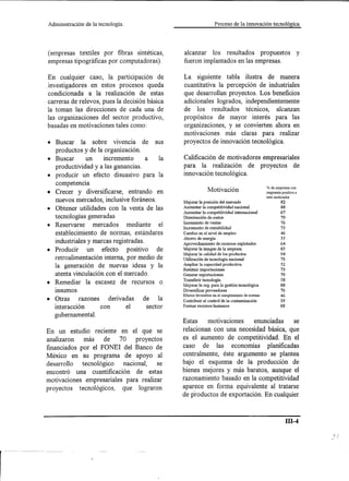 Administración   de la tecnología.                                Proceso de la ínnovación tecnológica




(empresas textiles por fibras sintéticas,       alcanzar los resultados propuestos                                   y
empresas tipográficas por computadoras).        fueron implantados en las empresas.

En cualquier caso, la participación de          La siguiente tabla ilustra de manera
investigadores en estos procesos queda          cuantitativa la percepción de industriales
condicionada a la realización de estas          que desarrollan proyectos. Los beneficios
carreras de relevos, pues la decisión básica    adicionales logrados, independientemente
la toman las direcciones de cada una de         de los resultados técnicos, alcanzan
las organizaciones del sector productivo,       propósitos de mayor interés para las
basadas en motivaciones tales como:             organizaciones, y se convierten ahora en
                                                motivaciones más claras para realizar
• Buscar la sobre vivencia de sus               proyectos de innovación tecnológica.
  productos y de la organización.
• Buscar       un    incremento       a    la   Calificación de motivadores empresariales
  productividad y a las ganancias.              para la realización de proyectos de
• producir un efecto disuasivo para la          innovación tecnológica.
  competencia
                                                              Motivación                         % de empresas con
• Crecer y diversificarse, entrando en                                                           respuesta positiva a
                                                                                                 este motivador
  nuevos mercados, inclusive foráneos.          Mejorar la posición del mercado                           82
• Obtener utilidades con la venta de las        Aumentar la competitividad nacional                       88
                                                Aumentar la competitividad internacional                  67
  tecnologías generadas                         Disminución de costos                                     79
                                                Incremento de ventas                                      76
• Reservarse      mercados    mediante el       Incremento de rentabilidad                                73
  establecimiento de normas, estándares         Cambio en el nivel de empleo                              46
                                                Ahorro de energía                                         55
  industriales y marcas registradas.            Aprovechamiento de recursos explotados                    64
                                                Mejorar la imagen de la empresa                           85
• Producir     un efecto positivo         de                                                              94
                                                Mejorar la calidad de los productos
  retroalimentación interna, por medio de       Utilización de tecnología nacional                        79
                                                Ampliar la capacidad productiva                           52
  la generación de nuevas ideas y la            Sustituir importaciones                                   73
  atenta vinculación con el mercado.            Generar exportaciones                                     79
                                                Transferir tecnología                                     58
• Remediar la escasez de recursos o                                                                       88
                                                Mejorar la org. para la gestión tecnológica
  msumos                                        Diversificar proveedores                                  76
                                                Efectos favorablesen el cumplimiento de normas            46
• Otras     razones    derivadas     de la      Contribuir al control de la contaminación                 39
  interacción       con       el      sector    Formar recursos humanos                                   88

   gubernamental.
                                                Estas         motivaciones                enunciadas               se
En un estudio reciente en el que se             relacionan con una necesidad básica, que
analizaron    más    de   70    proyectos       es el aumento de competitividad. En el
financiados por el PONEI del Banco de           caso de las economías planificadas
México en su programa de apoyo al               centralmente, éste argumento se plantea
desarrollo   tecnológico   nacional,    se      bajo el esquema de la producción de
encontró una cuantificación de estas            bienes mejores y más baratos, aunque el
motivaciones empresariales para realizar        razonamiento basado en la competitividad
proyectos tecnológicos,    que lograron         aparece en forma equivalente al tratarse
                                                de productos de exportación. En cualquier



                                                                                                             ill-4
 