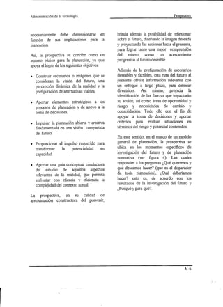 Administración   de la tecnología.                                               Prospectiva




necesariamente debe dimensionarse en          brinda además la posibilidad de reflexionar
función de sus implicaciones para la          sobre el futuro, diseñando la imagen deseada
planeación.                                   y proyectando las acciones hacia el presente,
                                              para lograr tanto una mejor comprensión
AsÍ, la prospectiva se concibe como un        del mismo como un acercamiento
insumo básico para la planeación, ya que      progresivo al futuro deseable.
apoya el logro de los siguientes objetivos:
                                              Además de la prefiguración de escenarios
• Construir escenarios o imágenes que se      deseables y factibles, esta ruta del futuro al
  consideran la visión del futuro, una        presente ofrece información relevante con
  percepción dinámica de la realidad y la     un enfoque a largo plazo, para delinear
  prefiguración de alternativas viables.      directrices. Así mismo, propicia la
                                              identificación de las fuerzas que impactarán
• Aportar elementos estratégicos a los        su acción, así como áreas de oportunidad y
  procesos de planeación y de apoyo a la      riesgo y necesidades de cambio y
  toma de decisiones.                         consolidación. Todo ello con el fin de
                                              apoyar la toma de decisiones y aportar
• Impulsar la planeación abierta y creativa   criterios para evaluar situaciones en
  fundamentada en una visión compartida       términos del riesgo y potencial contenidos.
  del futuro.
                                              En este sentido, en el marco de un modelo
• Proporcionar el impulso requerido para      general de planeación, la prospectiva se
  transformar   la    potencialidad   en      ubica en los momentos específicos de
  capacidad.                                  investigación del futuro y de planeación
                                              normativa (ver figura 4), Las cuales
                                              responden a las preguntas ¿Qué queremos y
• Aportar una guía conceptual conductora
  del estudio de aquellos aspectos            qué deseamos hacer? (que es el disparador
  relevantes de la realidad, que permita      de toda planeación), ¿Qué deberíamos
  enfrentar con eficacia y eficiencia la      hacer? esto es, de acuerdo con los
                                              resultados de la investigación del futuro y
  complejidad del contexto actual.
                                              ¿Porqué y para qué?
La prospectiva,   en su calidad de
aproximación constructora del porvenir,




                                                                                        V-6
 