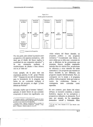 Administración         de la tecnología.                                                                                         Prospectiva




                                                                  Figura NoA

                                                         Modelo general de planeación


                Investigación               Planeación                  Planeación             Planeación          Implantación
                  del futuro                Normativa                   Estratégica             Operativa




                    ¿Qué                       ¿Qué                       ¿Qué                    ¿Qué
                                            deberíamos                                          haremos?            (Revisión y
                 queremos y                                             podemos
                                              hacer?                     hacer?                                     evaluación)
                  deseamos
                   hacer?
                                                                                               ¿Cuándo?
                                                                         ¿Cómo?
                  Diseño y
               evaluación de
                 alternativas
                   futuras




               c=J         Alcance de la Prospectiva

                                                                                      visión utópica del futuro deseado, un
Por otra parte, para aclarar la posición entre                                        programa politico y una prognoslli
prospectiva y los aspectos normativos, cabe                                           normativa.14 Considerando este última, el
decir que el diseño del futuro implica la                                             autor señala que se debe estar consciente de
posibilidad de una conjunción valoratival2 y                                          que, a diferencia de las proyecciones que
de     una      orientación    mediante     el                                        presentan futuros posibles empleando
establecimiento de ideales o fines últimos;                                           métodos libre de valores 01er. proyecciones
esto es, el "debe ser".                                                               de referencia u otros métodos de orden
                                                                                      matemático). Una prognosis que muestra un
Como ejemplo, ale la pena citar una                                                   futuro deseable es, por definición, una
experiencia practica, la del grupo Polonia                                            prognosis cargada valorativamente. Pero, en
2000: 13 Después de una serie de discusiones                                          contraparte con la utopía y el programa
para la formulación de la pregunta que                                                politico, dicha prognosis tiene que tomar en
habria de ser contestada mediante el                                                  cuenta     las    condiciones,   fuerzas   y
desarrollo del proyecto, se eligió "¿Cómo                                             contingencia     tanto    conocidas    como
deberia ser Polonia?".                                                                esperadas.

Gorynsky explica que el término "deberia",                                            En otro contexto, pero dentro del mismo
aplicado al estado futuro de una sociedad,                                            enfoque, es necesario considerar, a manera
comprende al menos tres significados: una                                             ilustrativa, algunos de los normativos o
                                                                                      prospectivos utilizados en planeación. Es el
12 Al manejar implícita o explicitamente la cuestión de valores
                                                                                      caso, por ejemplo, de los especialista,
que justifican la elección entre los diferente futuros y los factores                 destacados: Ackoff y Ozbekahn. Ellos
asociados con los cursos de acción disponibles.
13 Gorynski, Julius, "Algunos    comentarios sobre el concepto y la
metodelogía de los proyectos prospectívos          globales a largo               14 En este caso, como sinonímo   de lo aquí descrito   como
plaza", y Barmey y Alonso (comp), op. cít; p.30 1.                                prospectiva.




                                                                                                                                         V-7
 