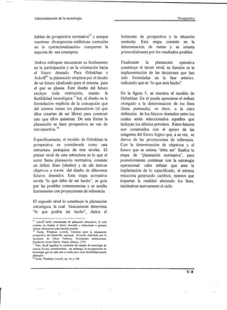 Administración           de la tecnología.                                                             Prospectiva




 hablan de prospectiva normatival5 y aunque                           horizonte de prospectiva y la situación
 mantiene divergencias estilísticas -centradas                        existente. Esta etapa consiste en la
 en la operacionalización- comparten la                               determinación de metas y se orienta
 mayoría de sus conceptos.                                            primordialmente por los resultados posibles.

 Ambos enfoques encuentran su fundamento                              Finalmente     la    planeación    operativa
 en la participación y en la orientación hacia                        constituye el tercer nivel; su función es la
 el futuro deseado. Para Ozbekhan y                                   implementación de las decisiones que han
 AckoW6 la planeación empieza por el diseño                           sido formuladas en la fase anterior,
 de un futuro idealizado para el sistema para                         indicando que es "10 que será hecho".
 el que se planea. Este diseño del futuro
 excluye toda restricción, exento la                                  En la figura 5, se muestra el modelo de
 factibilidad tecnológica. 17Así, el diseño es la                     Ozbekhan. En el puede apreciarse el énfasis
 formulación explícita de la concepción que                           otorgado a la .determinación de los fines
 del sistema tienen los planeadores (el que                           (línea punteada), es decir, a la clara
 ellos crearían de ser libres) para construir                         definición de los futuros deseados entre los
 uno que ellos quisieran. De esta forma la                             cuales serán seleccionados aquellos que
 planeación se hace prospectiva en vez de                             incluyan los efectos previstos. Estos futuros
            .   18
 retrospectIva.                                                       son construidos con el apoyo de las
                                                                      imágenes del futuro lógico que, a su vez, se
Específicamente, el modelo de Ozbekhan la                             deriva de las proyecciones de referencia.
prospectiva es considerada como una                                   Con la determinación de objetivos y el
estructura jerárquica de tres niveles. El                             futuro que se estima "debe ser" finaliza la
primer nivel de esta estructura es lo que el                          etapa de "planeación normativa", para
autor llama planeación normativa; consiste                            posteriormente continuar con la estrategia
en definir fines (ideales) y de ahí derivar                           operacional. cabe señalar que ante la
objetivos a través del diseño de diferentes                           implantación de lo especificado, el sistema
futuros deseados. Esta etapa normativa                                reacciona generando cambios, mismos que
revela "lo que debe de ser hecho", se guía                            impartan la realidad alterando los fines,
por las posibles consecuencias y se auxilia                           iniciándose nuevamente el ciclo.
fuertemente con proyecciones de referencia.

El segundo nivel lo constituye la planeación
estratégica, la cual básicamente determina
"10 que podría ser hecho", dados el

 15 Ackoff habla actualmente de planación interactiva, 10 cuál
 consiste en diseñar el futuro deseable y seleccionar o generar
 formas alternativas para hacerlo posible.
 16  Sachs, Wladimir (coord), Tecnicas para la planeación
prospectiva del desarrollo nacional, Proyecto eleborado por la
secretaria    de Obras Públicas,        Documento    institucional,
Fundación Javier Barros Sierra, México, 1976.
17 Para Akoff significa la exclusión del empleo de tecnología de
ciencia ficción, permitiendose, sin embargo, la incorporación de
tecnología que no sabe aún si existe pero cuya factibilidad puede
afirmarse.
18   Sachs, Wladimir (coord), op. cit; p.188.




                                                                                                              v-s



                          .
 