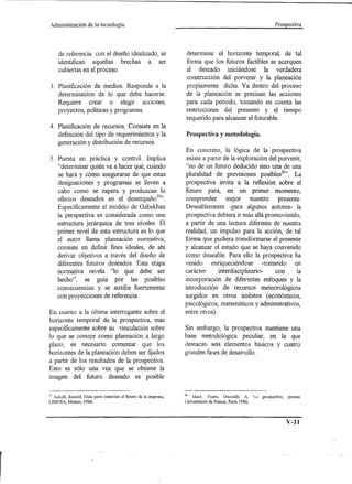 Administración       de la tecnología.                                                                                Prospectíva




     de referencia con el diseño idealizado, se                    determinar el horizonte temporal, de tal
     identifican aquellas brechas a ser                            forma que los futuros factibles se acerquen
     cubiertas en el proceso.                                      al deseado iniciándose la verdadera
                                                                   construcción del porvenir y la planeación
3. Planificación de medios. Responde a la                          propiamente dicha. Ya dentro del proceso
   determinación de 10 que debe hacerse.                           de la p1aneación se precisan las acciones
   Requiere crear o elegir acciones,                               para cada periodo, tomando en cuenta las
   proyectos, políticas y programas.                               restricciones del presente y el tiempo
                                                                   requerido para alcanzar el futurable.
4. Planificación de recursos. Consiste en la
   definición del tipo de requerimientos y la                       Prospectiva y metodología.
   generación y distribución de recursos.
                                                                   En concreto, la lógica de la prospectiva
5. Puesta en práctica y control. Implica                            existe a partir de la exploración del porvenir,
   "determinar quién va a hacer qué, cuándo                        "no de un futuro deducido sino una de una
   se hará y cómo asegurarse de que estas                          pluralidad de previsiones posib1es20". La
   designaciones y programas se lleven a                           prospectiva invita a la reflexión sobre el
   cabo como se espera y produzcan 10                              futuro para, en un primer momento,
   efectos deseados en el desempañoI9".                            comprender        mejor     nuestro    presente.
   Específicamente el modelo de Ozbekhan                           Deseab1emente -para algunos autores- la
   la perspectiva es considerada como una                          prospectiva debiera ir más allá promoviendo,
   estructura jerárquica de tres niveles. El                       a partir de una lectura diferente de nuestra
   primer nivel de esta estructura es lo que                       realidad, un impulso para la acción, de tal
   el autor llama planeación normativa;                            forma que pudiera transformarse el presente
   consiste en definir fines ideales, de ahí                       y alcanzar el estado que se haya convenido
   derivar objetivos a través del diseño de                        como deseable. Para ello la prospectiva ha
   diferentes futuros deseados. Esta etapa                         venido enriqueciéndose -tomando un
   normativa revela "lo que debe ser                               carácter       interdiscip1inario-   con      la
   hecho", se guía por las posibles                                incorporación de diferentes enfoques y la
   consecuencias y se auxilia fuertemente                          introducción de recursos meteorológicos
   con proyecciones de referencia.                                 surgidos en otros ámbitos (económicos,
                                                                   psicológicos, matemáticos y administrativos,
En cuanto a la última interrogante sobre el                        entre otros).
horizonte temporal de la prospectiva, más
específicamente sobre su vinculación sobre                         Sin embargo, la prospectiva mantiene una
10 que se conoce como p1aneación a largo                           base metodológica peculiar, en la que
plazo, es necesaJ;o comentar que los                               destacan seis elementos básicos y cuatro
horizontes de la planeación deben ser fijados                      grandes fases de desarrollo.
a partir de los resultados de la prospectiva.
Esto es sólo una vez que se obtiene la
imagen del futuro deseado es posible

lo A<;koU; Russell, Guía para controlar el futuro de la empresa,   20  :"I&é, l'ierre,   Decouflc' A,     La   prospective,   presses
LIMUSA, México, 1986.                                              Universituris de France, París 198Q.




                                                                                                                              V-11
 