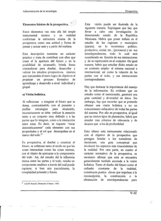 Administración      de la tecnología.                                             Prospectiva




 Elementos básicos de la prospectiva.               Esta     VlSlon puede ser ilustrada de la
                                                    siguiente manera: Supóngase que hay que
 Estos elementos van más allá del simple            llevar a cabo una investigación de
 instrumental técnico   y en realidad               determinado estado de la República
 conforman la estructura misma de la                Mexicana. Habrá que poner énfasis en el
 prospectiva como una actitud y forma de            estudio de las regiones o municipios
 pensar y actuar ante y a partir del mañana.        (partes), en lo económico político,
                                                    productivo, social, etc., (procesos) yen sus
 Esta descripción mantiene un carácter              interdependencias; todo lo cuál será
 práctico y trata de contribuir con ellos que       considerado en función de sus interacciones
 creen el la apertura del futuro y en la            y de su repercusión en el conjunto. De igual
 posibilidad de aIcanzarlo, brinda líneas           manera, habrá que estudiar dicho estado en
 orientadoras para diseñar, desarrollar y           un contexto amplio: el sistema nacional e
 valorar los estudios prospectivos, mismos          internacional, así como la relación de las
 que trascienden el mero logro de objetivos al      partes con el todo, y sus interacciones
 propiciar un proceso          formativo de         correspondientes.
 aprendizaje y desarrollo a nivel individual y
 grupal.                                            Hay que destacar la importancia del manejo
                                                    de la información. Es evidente que un
 a) Visión holística.                               estudio como el mencionado, generará una
                                                    gran cantidad y diversidad de datos. Sin
Al reflexionar e imaginar el futuro que se          embargo, hay que recordar que se pretende
desea, contrastándolo con el presente y             obtener una visión holística y no un
perfilar   estrategias    para    alcanzarlo,       conocimiento exhaustivo de todas las partes
necesariamente se debe enfocar la atención          del sistema. Por ello en prospectiva, al igual
tanto a un conjunto muy definido y a las            que en ciertos tipos de planeación, habrá que
partes que lo integran, como a la interacción       atender más criterios de relevancia y de
entre estas. Es decir, se requiere "mirar           alcance que a los de profundidad.
sistemáticamente" cada elemento con sus
propiedades y el rol que desempeñan en el           Esto último está íntimamente relacionado
marco del todO?l                                    con el objetivo de la prospectiva que
                                                    persigue brindar a los tomadores de
En prospectiva, al diseñar y construir el           decisiones, una guía conceptual que
futuro, se enfatizan tanto el modo en que las       involucre los aspectos más trascendentes de
cosas interactúan como las cosas mismas,            la realidad. Por otra parte, en cuanto al
con el objeto de acercarse a la comprensión         carácter normativo de la prospectiva, es
del todo. Así, del estudio del la influencia        necesario afirmar que esta se encuentra
mutua entre las partes y el todo, resulta un        generalmente también asociada a la visión
componente analítico a través del cuál puede        holística. Tanto el diseño del futuro como el
captarse, si bien aún parcialmente, la              rediseño    constante   de la realidad,
complejidad presente y futura.                      constituyen puntos claves que impulsan a la
                                                    reconcepción,    la construcción    o la
                                                    eliminación de interdependencias para
21    Ackoff, Russell, Diseñando el futuro. 1984.




                                                                                           V-12
 