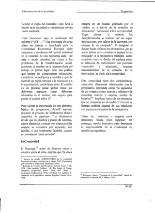 Administración     de la tecnología.                                                                             Prospectiva




 facilitar el logro del futurable. Esto lleva a                manera en un mundo golpeado por el
 insistir en la necesidad y conveniencia de una                cambio es a través de la creación de
 visión sistémica.                                             innovación". Así mismo sobre la creatividad,
                                                               Tyger       afirma:    "a      menudo        los
Cabe mencionar aquí la conclusión del                          descubrimientos se realizan por no seguir
informe FAST 1: 22"Una estrategia de largo                     instrucciones, por salirse de la carretera, por
plazo en ciencia y tecnología para la                          ensayar lo no ensayado". El imaginar el
Comunidad Económica Europea debe                               futuro desde el futuro en prospectiva, ¿no es
orientarse a problemas del cambio industrial                   acaso salirse de la carretera o ensayar lo no
en el contexto de una economía cada vez                        ensayado? si la prospectiva mantiene como
más a escala mundial, así como a los                           propósito tanto el diseño del mañana como
problemas de la transformación social,                         la selección de instrumentos que permitan
poniendo al empleo en la metamorfosis del                      construirlo      y    alcanzarlo,      requiere
trabajo en primer lugar. Sólo una política                     necesariamente de la creación de la
que integre los componentes industriales,                      innovación, es decir, de la creatividad.
científicos, tecnológicos y sociales y que de
también un papel principal a la educación y a                  Esta creatividad tiene dos características
la capacitación, puede tener éxito. El cambio                  esenciales, claramente relacionadas con la
es un proceso social global: tratar sus                        prospectiva entendida como "la capacidad
diferentes     aspectos    como     diferentes                 de dar origen a cosas nuevas y valiosas y de
rebanadas es el camino más seguro para                         encontrar nuevos y mejores modos de
perder el control sobre el".                                   hacerlas24".Implican varios de los elementos
                                                               que se presentan en el cuadro 5. En este se
Para valorar la importancia de este elemento                   ilustran también algunas de sus relaciones
básico de prospectiva, Ackoff expresa,                         con aspectos relevantes de la prospeetiva.
respecto al proceso de idealización (futuro
deseable), lo siguiente: "La idealización                      Tratar de      sintetizar o                empatar estos
revela que los diseños y planes de sistemas,                   elementos resulta poco                      riguroso, sin
cuyos elementos parecen ser impracticables                     embargo, resulta ilustrativo               para demostrar
cuando se considera por separado, son                          lo imprescindible de la                    creatividad en
factible, o casi totalmente factibles, cuando                  estudios prospeetivos.
se consideran como un todo".

b) Creatividad

E. Rausepp,23 autor de diversos obras y
estudios sobre el tema, expresa que "la única

22   Reporte de estudio EUROFUTURES         de la comunidad
Económica Europea, realizado por el equipo FAST (Forecasting
and Assesment in Science and Technilogy), 1984.
23 Rausepp,  E, Creative growth games, Harvest, Nueva York,
 1978. Véase también Guilford,     l.P, The Nature of Human
inteligence, Mcgraw-Hill, Nueva       York, 1967; Dlman, G,
Creatividad, RialpModred, 1972; Lowelfeld, Vey Lambert, B.
Desarrollo de la capacidad creadora, Kapelusz, Buenos Aires,   24 Rodríguez,  Mauro, "Psico1ogís de la creatividad",   Mnual de
1968.                                                          seminarios vivencia1es, PEX, México, 1985.




                                                                                                                        V-13
 