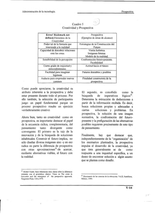 Administración         de la tecnología.                                                                                         Prospectiva




                                                                                          Cuadro 5
                                                                          Creatividad y Prospectiva

                                               Error! Bookmark                 not         (EjemplosProspectivaholística.
                                                                                             prospectivaFuturoConstrucción
                                                                                                  ActitudVisión
                                                                                            Futuros de hacia de futuro
                                                                                            Imágenes futuras. el alcance) la
                                                                                           Estrategiasdeseables y posibles.de del
                                                                                              Confrontación constructora
                                                                                                 Finalidadáreas
                                                                                                        de la futuro-presente.
 ente trasciende percepción Audacia para de para imaginar
       las inquietud
            cosas. la
Elementoscaminos la realidad PoderFacilidadlade la realidad.
                de a
  anticonformismo. y
            Creatividad
             hipótesis
descubrir de la
rado de relaciones
ibilidad                            Modelo fantasía que
                                                Factibilidad.
                                     tal emprender nuevos




                      Como puede apreciarse, la creatividad es
                      atributo inherente a la prospectiva y debe                                   El segundo, es concebido             como la
                     estar presente durante todo el proceso. Por                                   búsqueda      de     imperativos     lógicos26.
                     ello también, la selección de participantes                                   Determina la extracción de deducciones a
                     juego un papel fundamental parque un                                          partir de la información recibida. Es decir,
                     proceso prospectivo resulte un ejercicio                                      busca soluciones propias y adecuadas a
                     verdaderamente creativo.                                                      ciertas     soluciones y problemas. En
                                                                                                   prospectiva, la solución de una imagen
                     Ahora bien, tanto en creatividad como en                                      normativa, la confrontación del futuro-
                     prospectiva, es importante destacar el papel                                  presente y la prefiguración de las alternativas
                     de la secuencia cíclica, complementaria, del                                  posibles requieren precisamente de este tipo
                     pensamiento     tanto      divergente   como                                  de pensamiento.
                     convergente. El primero es la raíz de la
                     innovación y de la búsqueda de soluciones                                     Finalmente, hay que destacar que,
                     inhabituales. Construir el futuro implica, no                                 independientemente de la "organización" de
                     sólo diseñar diversa imágenes sino -y en eso                                  los escenarios planteados, la prospectiva
                     radica en parte la diferencia de prospectiva                                  impulsa el desarrollo de la creatividad, ya
                     con otras aprmamaclones 25 -d e acercar,
                                         .    .                                                    que ésta generalmente se da           como
                     mediante alternativas viables, el futuro con                                  respuesta a una inquietud específica, a un
                     la realidad.                                                                  deseo de encontrar solución a algún asunto
                                                                                                   que se plantea como desafio.


                     25Michel    Gadet, hace referencias muy claras sobre la diferencia
                    existente    con el pronóstico clásico. Véase en The crisis in
                    forecastin    and the emergence of the perspective approach,                  26 Diccionario de las ciencias de la educación. Vol,II, Santillana,
                    Pergamon     Press, USA,I979.                                                 México, 1984.




                                                                                                                                                             V-14
 