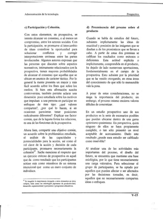Administración   de la tecnología.                                                              Prospectiva




     c) Participación y Cohesión.                                   d) Preeminencia del proceso sobre el
                                                                    producto
 Con estos elementos, en pro spectiva, se
 intenta alcanzar un consenso, o al menos un                       Cuando se habla de estudios del futuro,
 compromiso, entre los actores sociales. Con                       subsisten implícitamente las ideas de
 la participación, se promueve el intercambio                      exactitud y precisión de las imágenes que se
 de ideas creándose la oportunidad para                            diseñan a de los pronósticos que se llevan a
 solucionar       conflictos   y      corregir                     cabo. A partir de estas dos premisas se
 interpretaciones erróneas entre las partes                        califican los resultados como exitosos o
 involucradas. Algunos autores expresan que                        deficientes. Esta actitud explícita o
 las personas que discuten sobre aspectos                          implícitamente, comprendida en el producto,
 normativos, íntimamente relacionados con la                       ha dejado de lado numerosas aportaciones,
 prospectiva, tienen mayores probabilidades                        fundamentalmente en el campo de la
 de alcanzar el consenso que aquellas que se                       prospectiva. Esto subsiste por la prioridad
 ubican en asuntos de carácter táctico. Por lo                     que se ha venido otorgando, en otras áreas
 general la mente presenta un mayor y más                          del conocimiento de que sólo lo mensurable
 fácil acuerdo sobre los fines que sobre los                       vale la pena.
 medios. Si bien esta afirmación suscita
 controversias, también permite aclarar una                        A pesar de estas consideraciones, no se
 dimensión poco estudiada sobre los motivos                        niega la importancia del producto; sin
 que impulsan a una persona en participar en                       embargo, el proceso mismo encierra valores
 enfoques de éste tipo: ¿qué valores                               dificiles de concretizar.
 comparten?, ¿por qué lo hacen, si en
 ocasiones parecieran tener posiciones                             En un estudio prospectivo uno de sus
 radicalmente diferentes? Explicar ese factor                      productos es la serie de escenarios posibles
 común, que de la laguna forma los relaciona,                      que puedan ubicarse dentro de una gama
 es una de las funciones de la prospectiva.                        optimismo-pesimismo. En perspectiva, quizá
                                                                   ninguno de ellos se haya propiamente
 Ahora bien, compartir una objetivo común,                         cumplido, o tan sólo presentó un nivel
un acuerdo sobre la problemática estudiada,                        aceptable de acercamiento. Dado este
 el análisis de las capacidades            y                       resultado ¿puede esea estudio ser calificado
potencialidades para la acción, así como el                        como inservible?
rol clave de la acción y decisión de cada
participante, promueve necesariamente la                            Al analizar una de las actividades más
cohesión2? Sachs menciona al respecto que                          importantes del proceso, el diseño del
un ejercicio exitoso de prospectiva es aquel                       futuro, se encuentra que mantiene una base
que da como resultado que los participantes                        axiológica, por lo que tiene necesariamente
actúen más como miembros de un sistema                             una carga valorativa. Para seleccionar el
intencional que como un mero conjunto de                           grupo de participantes, se ha optado por
individuos.                                                        aquellos que pueden afectar o ser afectados
                                                                   por las decisiones tomadas, es decir,
                                                                   aquellos que no necesariamente comparten
27Es inegable la importancia otorgada a estos elementos en otros
campos, tales como las estrategias japonesas de productividad,
                                                                   ideas o enfoques.
desarrollo organizacional y proyectos y programas educativos.




                                                                                                         V-15
 