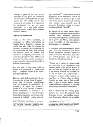 Administración      de la tecnología.                                                                          Prospectiva




 embargo, a pesar de que este proceso                               para modificarla29. En este marco, limitar la
 representa un alto grado de complejidad                            prospectiva a una determinada fase es, en
 para su manej028, encierra también una gran                        estricto sentido, una ilusión, ya que si cada
 riqueza. En este sentido vale la pena                              uno de los actores involucrados mantiene
 mencionar la importancia de la selección de                        esta actitud, estará actuando con el
 los participantes, ya que un grupo                                 propósito de anticipar y fOljar el porvenir
 heterogéneo, en el cual cada miembro                               que ha considerado "deseable".
 represente un reto para los demás, será más
 creativo e innovador.                                          El segundo de los planos encierra mayor
                                                                complejidad, ya que se encuentra asociado a
 f) Finalidad constructora.                                     factores     como beneficios inmediatos
                                                                (utilidad), cambios políticos, convencimiento
 Como se ha venido insistiendo, la                              en la apertura del futuro, cuestionamiento
 prospectiva no radica exclusivamente en                        sobre racionalidad de una perspectiva a
 imaginar futuros deseables y posibles. Va                      largo plazo o a su politización.
 mucho más allá; rebasa los estudios de
 naturaleza proyectiva para constituirse en                     A reserva de analizar estos aspectos, vale la
 vía constructora del futuro. Los primeros                      pena citar una declaración que Enoch
 son estáticos, parten del presente para                        Powell, miembro del parlamento inglés, hace
 contestar a la pregunta ¿qué sucederá? En                      sobre los estudios del futuro y que ilustra
 contraste, la prospectiva viene del futuro, se                 una actitud presente -más de lo que
 encuentra vinculada a aspectos normativos y                    desearíamos- hacia la prospectiva.
 a una concepción y conciencia del cambio a
 enfrentar constantemente.                                      "Resulta que el político no está interesado
                                                               en prospectiva o en pronósticos, sean
Por otra parte, es importante definir el                       buenos o malos. Estas no son, después de
alcance de la prospectiva, el "¿hasta dónde                    todo, las cosas que él opera; en corto plazo
llega?". La respuesta requiere de dos planos:                  le son inútiles, a menos· que coincidan con
conceptual y práctico.                                         lo que él mismo está comprometido a
                                                               proyectar y entonces dichos estudios son
El primero parte de la consideración de que                    superfluos; en el largo plazo no óbtiene
la prospectiva es una forma de pensar y                        beneficio en saber, aún si fuese posible
actuar hacia el porvenir. concibiéndolo                        saber lo que el destino guarda, porque
como un horizonte de posibilidades, de                         estaría obligado a desafiarlo o ignorarlo
acciones y de logros. La pro spectiva                          mientras siga ocupándose de su negocio ,,30.
precede a la acción concreta, la prepara e
intenta incrementar su eficiencia y su                         Para el objetivo de esta sección, puede
eficacia. La prospectiva se ubica en el lugar                  afirmarse no a modo de conclusión -sería
desde el que un pequeño grupo de personas                      demasiado atrevido-, sino más bien como el
contempla la realidad y decide intervenir                      inicio de una seria reflexión, que la finalidad

28 Véase participación y aspectos políticos en planeación en   29 Sachs, Wladimir, op. cit., p. 63.
Davis (1975), Ackoff (1970), Polak (1971), Sampson (1976),     30 Powell Enoch, "Politicians and the future", en Jones, Ralph
Cole y Miles (1984); y participación y abogacía en Davidoff    (ed), Reading from Futures, Futurers, Colección de artículos
(1973); y participación y provocación en Ackoff(1974).         1974-1980, Westbury-House, Gran Bretaña, 1981, p. 89.




                                                                                                                     V-17
 