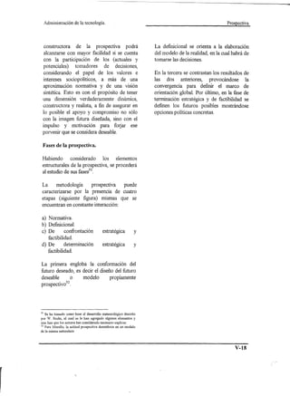 Administración    de la tecnología.                                                            Prospectiva




  constructora de la prospectiva podrá                           La definicional se orienta a la elaboración
  alcanzarse con mayor facilidad si se cuenta                    del modelo de la realidad, en la cual habrá de
  con la participación de los (actuales y                        tomarse las decisiones.
 potenciales) tomadores de decisiones,
  considerando el papel de los valores e                         En la tercera se contrastan los resultados de
 intereses sociopoliticos, a más de una                          las dos anteriores, provocándose la
 aproximación normativa y de una visión                          convergencia para definir el marco de
 sintética. Esto es con el propósito de tener                    orientación global. Por último, en la fase de
 una dimensión verdaderamente dinámica,                          terminación estratégica y de factibilidad se
 constructora y realista, a fin de asegurar en                   definen los futuros posibles mostrándose
 lo posible el apoyo y compromiso no sólo                        opciones políticas concretas.
 con la imagen futura diseñada, sino con el
 impulso y motivación para forjar ese
 porvenir que se considera deseable.

 Fases de la prospectiva.

 Habiendo             considerado       los      elementos
 estructurales de la prospectiva, se procederá
 al estudio de sus fases31.

 La     metodología     pro spectiva  puede
 caracterizarse por la presencia de cuatro
 etapas (siguiente figura) mismas que se
 encuentran en constante interacción:

a) Normativa.
b) Definicional.
c) De       confrontación               estratégica          y
   factibilidad.
d) De       determinación               estratégica          y
   factibilidad.

La primera engloba la conformación del
futuro deseado, es decir el diseño del futuro
deseable      o    modelo       propiamente
         . 32
prospectlvo .




31 Se ha tomado como base el desarrollo meteorológico descrito
por W. Sachs, al cual se le han agregado algunos elementos y
una fase que los autores has considerado necesario explicar.
32 Para Merello, la actitud prospectiva desemboca en un modelo
de la misma naturaleza




                                                                                                        V-18
 
