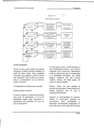Administración   de la tecnología.                                                                          Prospectiva




                                                        Figura No. 7

                                                  Metodología Prospectiva

                                                                          Resultados

                                                   ¿Cuál es el Futuro                   Futuro deseable
                                                      que deseamos
                                                   ¿ Cómo puede ser                      Futuro lógico
                                                     nuestro futuro?



                                                ¿Cómo es el precente?
                                                                                          Modelo de la
                                                   ¿Cuáles son sus
                                                                                            realidad
                                                propiedades relevantes
                                                      e interacción



                                                                                         Convergencia
                                                 ¿Qué distancia existe
                                                                                         ideal-realidad
                                                  entre el futurable y
                                                      la realidad?                     marco general de
                                                                                          desarrollo



                                                ¿Cómo ir construyendo                  Estratégias futuras
                                                el futuro? ¿Cuáles son                   generadoras y
                                                 la vías para acercarse                  adaptativas de
                                                  prograsivamente    al                  aproximación
                                                        futurable?




a) Fase normativa.
                                                           En este mismo sentido, Ackoff menciona su
Dentro de esta pueden señalar dos grandes                  obra "Rediseñando el futuro", que "el futuro
momentos: el diseño del futuro deseable y el               idealizado" parte "desde cero", eliminándose
perfil del futuro lógico. Estos permitirán                 todas las restricciones que no correspondan
responder a las preguntas: ¿cuál es el futuro              a la factibilidad tecnológica. Así, señala
que deseamos? ¿cómo pudiera ser nuestro                    algunos resultados que este proceso
futuro si continuásemos en una dirección                   conlleva, además, del objeto propio del
similar a la actual?                                       mismo, la imagen deseable.

A continuación se analizan esto momentos.                  Primero, facilita una gran cantidad de
                                                           personas que participan o tienen interés en el
Diseño del futuro deseable                                 sistema propuesto, esto es, que se
                                                           involucran directamente.
En este se imagina la configuración futurable
como polo de pensamiento, y en el que                     Segundo, la heterogeneidad de enfoques
básicamente surgen otras expectativas y                   permite la construcción paulatina de
aspiraciones más profundas, así como un                   concordancia      entre    participantes     e
acto de anticipación.                                     interesados aparentemente antagonistas. El
                                                          autor indica que el sólo hecho de estar alerta



                                                                                                                 V-19
 