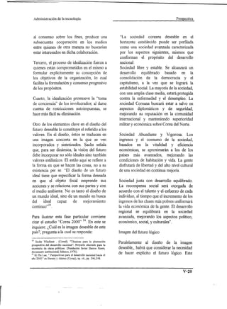 Administración       de la tecnología.                                                                 Prospectiva




 al consenso sobre los fines, produce una                           "La    sociedad   coreana    deseable en el
 subsecuente cooperación en los medios                              horizonte establecido puede ser perfilada
 entre quienes de otra manera no buscarían                          como una sociedad avanzada caracterizada
 estar interesados en dicha colaboración.                           por los aspectos siguientes, mismos que
                                                                    conforman el propósito del desarrollo
 Tercero, el proceso de idealización fuerza a                       nacional:
 quienes están comprometidos en el mismo a                          Sociedad libre y estable. Se alcanzará un
 formular explícitamente su concepción de                           desarrollo equilibrado basado en la
 los objetivos de la organización, lo cual                          consolidación de la democracia y el
 facilita la formulación y consenso progresivo                      capitalismo, a la vez que se logrará la
 de los propósitos.                                                 estabilidad social. La mayoría de la sociedad,
                                                                    con una amplia clase media, estará protegida
 Cuarto, la idealización promueve la "toma                          contra la enfermedad y el desempleo. La
 de conciencia" de los involucrados; al darse                       sociedad Coreana buscará estar a salvo en
 cuenta de restricciones autoimpuestas, se                          aspectos diplomáticos y de seguridad,
 hace más fácil su eliminación.                                     mejorando su reputación en la comunidad
                                                                    internacional y manteniendo superioridad
Otro de los elementos clave en el diseño del                        militar y económica sobre Corea del Norte.
futuro deseable lo constituye el referido a los
valores. En el diseño, éstos se traducen en                         Sociedad Abundante y Vigorosa. Los
una imagen concreta en la que se ven                                ingresos y el consumo de la sociedad,
incorporados y sintetizados. Sachs señala                           basados en la vitalidad y eficiencia
que, para ser dinámica, la visión del futuro                        econormcas, se aproximarán a los de los
debe incorporar no sólo ideales sino también                        países más avanzados, mejorando las
valores estilísticos. El estilo aquí se refiere a                   condiciones de habitación y vida. La gente
la forma en que se hacen las cosas, no a su                         disfrutará de libertad y del alto nivel cultural
existencia per se. "El diseño de un futuro                          de una sociedad en continua mejoría.
ideal tiene que especificar la forma deseada
en que el objeto focal emprende sus                                 Sociedad justa con desarrollo equilibrado.
acciones y se relaciona con sus partes y con                        La recompensa social será otorgada de
el medio ambiente. No es tanto el diseño de                         acuerdo con el talento y el esfuerzo de cada
un mundo ideal, sino de un mundo en busca                           individuo, al tiempo que el incremento de los
del     ideal    capaz     de     mejoramiento                      ingresos de las clases más pobres uniformará
continuo,,33.                                                       la vida económica de la gente. El desarrollo
                                                                    regional se equilibrará en la sociedad
Para ilustrar esta fase particular conviene                         avanzada, mejorando los aspectos político,
citar el estudio "Corea 2000" 34.En este se                         económico, social, y culturales".
inquiere: ¿Cuál es la imagen deseable de este
país?, pregunta a la cual se responde:                              Imagen del futuro lógico

33  Sachs Wladimir . (Coord). "Técnicas para la planeación
prospectiva del desarrollo nacional". Proyecto elaorado para la
                                                                    Paralelamente al diseño de la imagen
secretaría de obras públicas. (Fundación Javier Barros Sierra,      deseable" habrá que considerar la necesidad
documento institucional, México, 1976).
J4 Ki Ha Lee, " Perspectivas para el desarrollo nacional hacia el
                                                                    de hacer explícito el futuro lógico. Este
año 2000" en Barney y Alonso (Comp), op. cit., pp. 246,248.




                                                                                                             V-20
 
