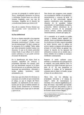 Administración   de la tecnología.                                                                  Prospectiva




proviene de extrapolar la realidad hacia el         Para ilustrar esto pongamos como ejemplo
futuro, identificando claramente sus fuerzas        una investigación referida a la producción -
y debilidades. Permite hacer una crítica del        industrialización y consumo de leche. Al
presente fungiendo como una caja de                 iniciarla se han seleccionado algunos
resonancia. Amplifica en el discurso las            aspectos considerados como importantes:
contradicciones latentes que existen en él.         situación     de    la   ganadería    lechera
                                                    especializada y no especializada, inventarias,
Para ello se emplean diversas técnicas que          producción, hábitos alimenticios de la
son conocidas como "proyecciones de                 población, ubicación de las principales
referencia" .                                       cuencas lecheras, plantas pasteurizadas,
                                                    industrializadoras, consumo per capita, etc.
b) Fase definicional
                                                   Al ir avanzando en el estudio es posible
En ésta se intenta responder a las preguntas       agregar o eliminar ciertos aspectos: por
¿cómo es el presente? ¿cuáles son sus              ejemplo, dada la problemática detectada por
principales características?, ¿Cuáles y cómo       los productores de leche, surge la necesidad
son sus interacciones? Es decir, consiste en       de incluir factores como la política de
la percepción de la realidad. Sachs señala         precios vigente, su impacto en la producción
que dicha percepción (modelo) incluye tres         primaria y el ciclo lechero en general. Así,
elementos: lo que es de interés primordial         aunque la mayoría de los ejercicios de
(objeto focal), lo que influye en lo anterior      planeación se inician con un modelo más o
(medio ambiente) y lo que puede controlar          menos definido de la realidad, es necesario
el tomador de decisiones.                          modificarlo continuamente.

En la identificación del objeto focal es           Respecto al medio ambiente -como
necesario especificar los atributos o              elemento a considerarse en la percepción de
propiedades relevantes. Por ejemplo, decir         la realidad-, éste puede definirse como "lo
que una determinada empresa es el objeto           que influye en el objeto focal pero que no es
focal del ejercicio no es suficiente, habrá que    parte de él". En esta perspectiva es
determinar sus características relevantes, a       imperativo el análisis de la interacción
niveles    político,    económico,       social,   constante entre el objeto y el medio, ya que
administrativo, etc.                               el futuro de uno afecta al otro.

Cabe decir que este criterio de relevancia va      Ahora bien, una vez definidas las
avanzando en la medida en que se desarrolla        propiedades relevantes y el sistema de
el trabajo, ya que la imagen del futuro            camp035, habrá de caracterizarse la
deseable y la explicitación de las causas y        naturaleza de su relación (significativa) a lo
razones por las que la realidad presente no        largo del tiempo. Aquí habría que recordar
alcanza niveles satisfactorios va brindando        que "la investigación del presente, y aún la
una orientación para juzgar qué es relevante       del pasado, sólo son útiles para la acción si
y qué no lo es.                                    las hacemos desde el futuro elegido"36

                                                   35 En los enfoques sistémicos y de planeación abierta, el medio
                                                   ambiente es dominado de esta manera.
                                                   36   Merello, Agustín, op. cit., p.27.




                                                                                                          V-21
 