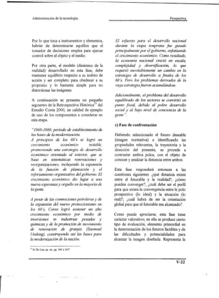 Administración       de la tecnología.                                            Prospectiva




     Por lo que toca a instrumentos y elementos,   El esjuerzo para el desarrollo nacional
     habrán de determinarse aquéllos que el        durante la etapa temprana fue guiado
     tomador de decisiones emplea para ejercer     principalmente por el gobierno, enjatizando
     control sobre el objeto y el medio.           el crecimiento económico. Como resultado,
                                                   la economfa nacional creció en escala,
     Por otra parte, el modelo (dinámico de la     complejidad y diversificación, lo que
     realidad) desarrollado en esta fase, debe     requirió inevitablemente un cambio en la
     mantener equilibrio respecto a su ámbito de   estrategia de desarrollo a finales de los
     acción y ser completo para obedecer a su      60 's. Pero los problemas derivados de la
     propósito y lo bastante simple para no        vieja estrategia fueron acumulándose.
     distorsionar las imágenes.
                                                   Adicionalmente, el problema del desarrollo
 A continuación se presenta un pequeño             equilibrado de los sectores se convirtió en
 segmento de la Retrospectiva Histórica37 del      punto jocal, debido al pobre desarrollo
 Estudio Corea 2000, en calidad de ejemplo         social y al bajo nivel de conciencia de la
 de uno de los componentes a considerar en         gente ".
 esta etapa.
                                                   c) Fase de confrontación
  "1960-1980,' período de establecimiento de
 las bases de la modernización.                    Habiendo seleccionado el futuro deseable
A principios de los 60 's se logró un              (imagen normativa) e identificando las
crecimiento       económico        notable,        propiedades relevantes, la trayectoria y la
promoviendo una estrategia de desarrollo           dirección del presente, se procede a
económico orientada al exterior, que se            contrastar ambos polos, con el objeto de
basa en sistemáticas renovaciones y                conocer y analizar la distancia entre ambos.
reorganizaciones, incluyendo la expansión
de la junción de planeación y el                   Esta fase responderá entonces a las
rejorzamiento organizativo del gobierno. El        cuestiones siguientes: ¿qué distancia existe
crecimiento económico dio lugar a una              entre el futurable y la realidad?, ¿cómo
nueva esperanza y orgullo en la mayoría de         pueden converger?, ¿cuál debe ser el perfil
la gente.                                          para que exista la convergencia entre le polo
                                                   prospectivo (lo ideal) y la situación (lo
A pesar de las conmociones petroleras y de         real)?, ¿cuál habrá de ser la orientación
la expansión del nuevo proteccionismo en           global para que el futurable sea alcanzado?
los 60 's, Corea logró sostener un alto
crecimiento económico por medio de                 Como puede apreciarse, esta fase tiene
inversiones in industrias pesadas y                carácter valorativo; en ella se produce cierto
químicas y de la promoción de movimiento           tipo de evaluación, elemento primordial en
de renovación de granjas (Saemaul                  la determinación de los futuros factibles y de
Undong), construyendo así las bases para           las dificultades y potencialidades para
la modernización de la nación.                     alcanzar la imagen diseñada. Representa la

37   Ki Ho Lee, op. cit., pp. 246 Y 247.




                                                                                           V-22
 
