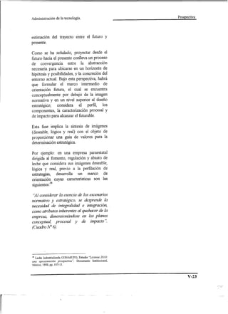 Administración         de la tecnología.                              Prospectiva




estimación del trayecto entre el futuro y
presente.

Como se ha señalado, proyectar desde el
futuro hacia el presente conlleva un proceso
de convergencia entre la abstracción
necesaria para ubicarse en un horizonte de
hipótesis y posibilidades, y la concreción del
entorno actual. Bajo esta perspectiva, habrá
que formular el marco intermedio de
orientación futura, el cual se encuentra
conceptualmente por debajo de la imagen
normativa y en un nivel superior al diseño
estratégico; considera el perfil, los
componentes, la caracterización procesal y
de impacto para alcanzar el futurable.

Esta fase implica la síntesis de imágenes
(deseable, lógica y real) con el objeto de
proporcionar una guía de valores para la
determinación estratégica.

Por ejemplo: en una empresa paraestatal
dirigida al fomento, regulación y abasto de
leche que considera sus imágenes deseable,
lógica y real, previo a la perfilación de
estrategias, desarrolla un marco de
orientación cuyas características son las
 .,        38
SIguIentes:

"Al considerar la esencia de los escenarios
nonnativo y estratégico, se desprende la
necesidad de integralidad e integración,
como atributos inherentes al quehacer de la
empresa, dimensionándose en los planos
conceptual, procesal y de impacto ".
(Cuadro N° 6).




38   Leche Industrializada   CONASUPO,    Estudio "Liconsa 2010:
una aproximación prospectiva",           Documento   Institucional,
México, 1988, pp, 105-11.



                                                                            V-23
 