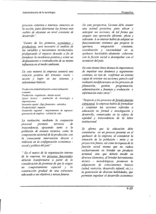 Administración    de la tecnología.                                                     Prospectiva




procesos -externos e internos- inmersos en          En esta perspectiva, Liconsa debe asumir
la acción, para determinar las formas más           una actitud proactiva, para ubicar y
viables de alcanzar un nivel constante de           anticipar sus acciones, de tal forma que
desarrollo ".                                       asegure una operación eficiente, eficaz y
                                                    relevante. A su interior habrá de adoptar un
  "Dentro de los primeros, económico -             funcionamiento sistémico que propicie la
productivos, será necesario el análisis de          apertura,        integración       constante,
 las variables y mecanismos involucrados,           coordinación y racionalidad en su
prefigurando el impacto deseado a fin de            quehacer, haeiéndolo altamente coherente
fortalecer la incidencia positiva y evitar un       con la ficción social a desempeñar con el
 desjasamiento o contradicción de su misma          acontecer del país.
 influencia en el medio ambiente.
                                                   En esta misma línea destaca la importancia
De esta manera la empresa asumirá una              de impulsar una dinámica y seguimiento
relación positiva del trinomio visión -            continuo, en vías de confirmar un sistema
acción y logro en sus sistemas y                   capaz de orientar sus acciones, para lo cuál
subsistemas básicos:                               realizará modificaciones en los procesos de
                                                   planeación,     gestión,    programación,
Producción-indusfrialización-comercialización-     administración y finanzas y evaluación e
consumo.
                                                   información entre otros".
Producción - regulación - abasto social.
Apoyo técnico - sustitución de tecnologia e
importaciones.                                      "Respecto a los procesos defortalecimiento
Inversión capital -flujo financiero - subsidios.   estructural, la empresa habrá de formalizar
Productividad - impacto.                           y conjuntar las acciones referidas a
Desarrollo regional - mejoramiento de ingresos-    educación no formal e investigación y
generación de empleos - calidad de vida.
                                                   desarrollo, enmarcadas en la esfera de
                                                   equidad y trascendencia de la labor
La institución, mediante la conjunción             institucional.
procesal        prestará    servicios    de
trascendencia, apoyando tanto a la                  Se afirma que la educación debe
población de escasos recursos, como la              constituirse en un proceso presente en el
composición sectorial de la producción, con         quehacer de la empresa, al considerar la
la consecuente intervención directa e
                                                    situación de la población - meta y su
indirecta en la configuración económica -          proyección futura, así como la riqueza de la
social y política del país"                        función social misma que no radica
                                                    exclusivamente en brindar un producto
 " En el marco de la organización interna           terminal, sino que deberá incidir en
de la empresa, los procesos funcionales             diversos elementos, al brindar herramientas
deberán transjormarse a· partir de la               técnico - metodológicas, promover la
consideración de premisas de que le exigen          adquisición de conocimientos básicos
un    comportamiento      especial y        la      (salud, nutrición, desarrollo infantil, ete.) y
construcción gradual de una estructura              la generación de diversas habilidades, que
adecuada a sus objetivos y tareasfuturas ..        permitan impulsar el desarrollo económico



                                                                                             V-25
 