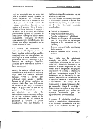 Administración   de la tecnología.                          Proceso de la innovación tecnológica




caso, es importante tener en mente que           bastón que nos puede tocar en esta carrera
para el empresario, público y privado, en        y lo llevemos adelante.
países    capitalistas o socialistas, la         En estos casos de innovación por compra
motivación central de la innovación está         o licenciamiento, además de aportar una
relacionada con el establecimiento de            contribución específica, al involucrarnos
ventajas competitivas basadas en un              en el proceso innovador estaremos
cambio en la posición relativa de costo o        aprendiendo a:
diferenciación de productos, la ganancia y
la producción, y que éstos son términos          • Conocer la competencia;
perfectamente legítimos. Por otro lado, las      • Integrar paquetes tecnológicos;
innovaciones tecnológicas, no sólo tienen        • Asimilar conocimientos y habilidades;
implicaciones   estratégicas   importantes       • Ejecutar actividades de IyD requeridas
para organizaciones individuales, sino que         para la adaptación de tecnologías
pueden tener efectos significativos en las         exógenas a las condiciones de los
industrias como un todo.                           usuarIOS;
                                                 • Detectar otras actividades tecnológicas
La      decisión     de    involucrarse     en
                                                   de los usuarios, y
innovaciones tecnológicas, lo que de             • Vincular estas con nuestra realidad y
hecho significa también realizar cambios           mercado.
organizacionales con todo el riesgo que
esto implica, se toma basada en razones          Cabe     resaltar  que las actividades
políticas de mercado y tecnológicas, y se        necesarias para asimilar y adaptar los
enmarca       en    estrategias    específicas   conocimientos adquiridos son de mayor
diseñadas por la dirección de cada una de        importancia, si queremos incrementar los
las organizaciones.                              beneficios de nuestra adquisición. En una
                                                 primera fase es indispensable desagregare
Dentro de nuestra realidad actual la
                                                 los paquetes por adquirir; de esta manera
 ausencia de estas estrategias de mediano y      tendremos conocimientos acerca de los
largo plazo que conllevan decisiones             fundamentos de su elaboración, lo que
tomadas      "sobre    la marcha"      para      mejorara las posibilidades optimización de
 solucionar CrISIS agudas o cambios              su operación y también de mantenimiento
bruscos en el entorno económico, así             y actualización. Otra ventaja de la
como el relativo bajo riesgo de la opción        desagregación es que permite aprovechar
de innovación por compra te tecnología,          las capacidades locales de ingeniería y
explica la popularidad de ésta en los            abastecimiento de equipos y proporciona
países          subdesarrollados.         El     una mejor posición para atender los
aprovechamiento         de     todas     las     requisitos    establecidos      por     las
oportunidades que se presentan, mediante         reglamentaciones gubernamentales.
un proceso inteligente basado en las
etapas detalladas en los cuadros de              El proceso de asimilación tecnológica
planeación     y ejecución        de planes      implica el conocimiento e interpretación
tecnológicos, exige que tomemos el               de las variables fundamentales que dan
                                                 origen a los diferentes aspectos que


                                                                                          m-5
 