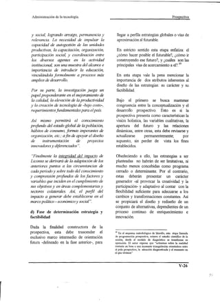 Administración   de la tecnología.                                                                   Prospectiva




y social, logrando arraigo, permanencia y            llegar a perfila estrategias globales o vías de
relevancia. La necesidad de impulsar la              aproximación al futurable.
capacidad de autogestión de las unidades
productivas, la capacitación, organización,          En estricto sentido esta etapa enfatiza: el
participación social, y coordinación entre           ¿cómo hacer posible el futurable?, ¿cómo ir
los diversos agentes en la actividad                 construyendo ese futuro?, y ¿cuáles son las
institucional, son una muestra del alcance e         principales vías de acercamiento a el?39
importancia de introducir la educación,
vinculándola formalmente a procesos más              En esta etapa vale la pena mencionar la
amplios de desarrollo.                               importancia de dos atributos inherentes al
                                                     diseño de las estrategias: su carácter y su
Por su parte, la investigación juega un              factibilidad.
papel preponderante en el mejoramiento de
la calidad, la elevación de la productividad        Bajo el primero se busca mantener
y la creación de tecnología de -bajo costo-,        congruencia entre la conceptualización y el
requerimientos fundamentales para el país.          desarrollo prospectivo. Esto es si la
                                                    prospectiva presenta como caracteristicas la
Así mismo permitirá el conocimiento                 visión holística, las variables cualitativas, la
profundo del estado global de la población,         apertura del futuro y las relaciones
hábitos de consumo, formas imperantes de            dinámicas, entre otras, esta debe revisarse y
organización, etc." a fin de apoyar el diseño       actualizarse       permanentemente;         por
de     instrumentación       de    proyectos        supuesto, sin perder de vista los fines
innovadores y diferenciados".                       establecidos.

 "Finalmente la integridad del impacto de            Obedeciendo a ello, las estrategias a ser
Liconsa se derivará de la adaptación de los         planteadas no habrán de ser limitativas, ni
anteriores puntos a las circunstancias de           mucho menos concebidas como programa
cada periodo y sobre todo del conocimiento           cerrado o determinante. Por el contrario,
y comprensión profundos de los factores y           estas deberán presentar un carácter
variables que inciden en el cumplimiento de         generador -al provocar la creatividad y la
sus objetivos y en áreas complementarias y          participación- y adaptativo al contar con la
sectores colaterales. Así, el perfil del            flexibilidad suficiente para adecuarse a los
impacto a generar debe establecerse en el           cambios y transformaciones constantes. Así
marco político - económico y social".               se propiciará el diseño y rediseño de un
                                                    conjunto de alternativas, dependientes de un
d) Fase de determinación estrategia y               proceso continuo de enriquecimiento e
factibilidad                                        innovación.

Dada    la   finalidad     constructora   de   la
prospectiva, esta debe trascender el                39 En el esquema metodológico de Merello, esta etapa llamada

exclusivo marco intermedio de orientación           de programación prospectiva, ecierra el estudio científico de la
                                                    acción, desde el modelo de diagnóstico se transforma en
futura -delineado en la fase anterior-, para        operación. El autor expresa que "actuamos sobre la realidad
                                                    mutante en base a una incesante triangulación orientadora entre
                                                    el polo prospectivo, la situación diagnosticada y el momento en
                                                    el que vivimos"




                                                                                                            V-26
 
