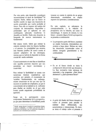 Administración       de la tecnología.                                                               Prospectiva




 Por otra parte, este desarrollo considerará                       tomarse en cuenta la opinión de un grupo
 necesariamente el nivel de factibilidad.40 Al                     determinado,    reuniéndose un amplio
respecto Sachs, define que un futuro es                            espectro de opiniones y consideraciones.
factible cuando se sigue una trayectoria de
acción practicable que vuelve probable el
futuro. Para ello se requiere del análisis del                     En esta capítulo, se esbozaron la
conjunto de instrumentos -disponibles y                            conceptualización     y la relación de
potenciales- que al aplicarse en una                               prospectiva con la relación, así como su
combinación adecuada transforme 10                                 metodología. A manera de síntesis, la ruta
deseable en factible. Dada esta situación, la                      futuro - presente (figura 8) de la prospectiva
búsqueda de nuevos instrumentos es                                 se presenta a continuación:
fundamental.
                                                                   • La prospectiva parte del futuro; mantiene
Del mismo modo, habrá que estimar la                                 un amplio horizonte, interesándose por
relación existente entre los futuros factibles                       eventos a largo plazo. Rebasa así, tanto
y el entorno. La complejidad que encierra                            las situaciones coyunturales como el
este binomio justifica de nueva cuenta el                            énfasis otorgado generalmente a las
carácter adaptativo de las estrategias,                              continuidades.
mismas que no habrán de depender en forma
crucial del medio ambiente.                                          Presente
                                                                        ••                                •
                                                                                                         Futuro


Consecuentemente en esta fase se identifican
sólo aquellas pociones mayores que nos
permitirán un mayor movimiento y                                   • Es en el futuro donde se inicia la
creatividad.                                                         configuración del porvenir que deseamos.
                                                                     La fase normativa trata entonces de
Para estimar la factibilidad se cuenta con                           responder a las preguntas: ¿Qué futuro
numerosas técnicas cuantitativas que                                 deseamos? y ¿Qué queremos hacer?
permiten, por ejemplo, el cruzamiento de
                                                                       Presente
variables fundamentales; sin embargo,
existen situaciones en las que este tipo de
recursos no pueden ser empleados, ya que el
conocimiento de la realidad no es suficiente
para diseñar un modelo en el que cada
evento puede asignársele probabilidad de
aparición.

Surge    así,   la   participación     como
componente fundamental de la prospectiva,
                                                                   • A partir del diseño del futuro deseado se
ya que para determinar la factibilidad puede
                                                                     vuelve al presente para percibir la
                                                                     realidad      (fase   definicional),  sus
40 Merello agrega además el requisito de aceptabilidad, dirigido
a sopesar el entusiasmo o el rechazo que provocan tanto la           características e interacciones. Es decir,
configuración del futurable como las operaciones imaginadas y        se inicia el trabajo sobre el presente e
clasificadas como convenientes para alcanzarlo.




                                                                                                           V-27
 