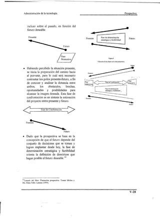 Administración       de la tecnología.                                                                                         Prospectiva




     incluso sobre el pasado, en función del
     futuro deseable.
                                                                         ••••

       Presente                                                                      Fase de determinación
                                                                  Presente                                                          Futuro
                                                                                     estratégica y factibilidad




                                                                                                  Figura 8

                                                                                Ubicación de las fases en la ruta prospectiva

                                                                                                                                      Futuro


 • Habiendo percibido la situación presente,
   se inicia la preparación del camino hacia
   el porvenir, para lo cuál será necesario
   contrastar los polos presente-futuro, a fin
   de conocer y analizar la distancia entre
   ambos,      los    obstáculos,     brechas,
   oportunidades y posibilidades para
   alcanzar la imagen deseada. Esta fase de
   confrontación es en síntesis la estimación
     del proyecto entre presente y futuro.                                                                                           ....
                                                                                                                                    Futuro




<                     F_as_e_d_e_C_O_nfI_ro_n_tac_iO_.
                                          n_~>




                                                    Futuro

• Dado que la prospectiva se basa en la
  concepción de que el futuro depende del
  conjunto de decisiones que se tomen y
  logren implantar desde hoy, la fase de
  determinación estratégica y factibilidad
  orienta la definición de directrices que
  hagan posible el futuro deseable. 41




4lTomado del libro: Planeación    prospectiva.   Tomás Miclas y
Ma. Elena Tello. Limusa (1994).




                                                                                                                                     V-28
 