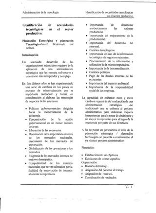 Administración de la tecnología                   Identificación de necesidades tecnológicas
                                                                      en el sector productivo


Identificación       de      necesidades          • Importancia         de      desarrollar
                     en      el    sector           armónicamente          las     cadenas
  tecnológicas
                                                    productivas.
  productivo.
                                                  • Importancia del mejoramiento de la
                                                    productividad.
Planeación Estratégica y planeación
                                                  • Importancia      del desarrollo del
   TecnológicaError!  Bookmark  not
   defined.                                         personal.
                                                  • Cambios tecnológicos.
Introducción                                      • Importancia del uso de la información
                                                    tecnológica de negocios existentes.
Un     adecuado     desarrollo    de     las      • Procesamiento de la información y
  organizaciones industriales requiere de la        utilización de la microcomputadora.
  aplicación    de    una    administración       • Importancia de la descentralización.
  estratégica que les permita enfrentarse a       • Cambios políticos.
  un entorno más competidor y complejo.           • Pago de las deudas externas de las
                                                    economías.
En los últimos años se han experimentado          • Importancia del impacto ambiental.
  una serie de cambios en los países en           • Importancia de la responsabilidad
  proceso de industrialización que es               social de las empresas.
  importante reconocer y tomar en
  consideración al elaborar las estrategias    La capacidad de enfrentar estos y otros
  de negocios de las empresas:                   cambios requerirán de la adopción de una
                                                 administración        estratégica       -no
  • Políticas gubernamentales      dirigidas     tradicional- que se enfrenta al proceso
    hacia la modernización          de la        administrativo pero utilizando mejores
    economía.                                    herramientas para la toma de decisiones y
  • Concentración    de     la       acción      un mayor compromiso para el logro de la
    gubernamental en un menor número             excelencia por parte de sus directivos.
    de áreas.
  • Liberación de las economías.               A fin de poner en perspectiva el tema de la
  • Disminución de la importancia relativa        planeación estratégica / planeación
    de    los   mercados      nacionales,        tecnológica se presenta a continuación el
    crecimiento de los mercados de               ya clásico proceso administrativo:
    exportación.
                                               Planeación:
  • Globalización de las operaciones y los
    mercados.
  • Exigencia de los mercados internos de      • Establecimiento de objetivos.
    mejores desempeños.                        • Decisiones de como lograrlos.
  • Competitividad de los insumos              Organización:
    nacionales que se ven afectados por la     • División del trabajo.
    facilidad de importación de insumos        • Asignación del personal al trabajo.
    altamente competitivos.                    • Asignación de recursos.
                                               • Coordinación de resultados.


                                                                                       VI- 1
 