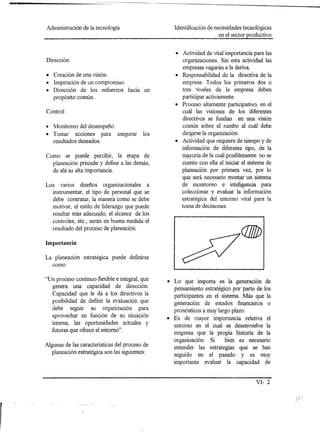 -
    Administración de la tecnología                    Identificación de necesidades tecnológicas
                                                                           en el sector productivo


                                                       • Actividad de vital importancia para las
    Dirección:                                           organizaciones. Sin esta actividad las
                                                         empresas vagarán a la deriva.
    • Creación de una visión.                          • Responsabilidad de la directiva de la
    • Inspiración de un compromiso.                      empresa. Todos los primeros dos o
    • Dirección de los esfuerzos hacia un                tres niveles de la empresa deben
       propósito común.                                  participar activamente.
                                                       • Proceso altamente participativo, en el
    Control:                                             cuál las visiones de los diferentes
                                                         directivos se fundan en una visión
    • Monitoreo del desempeño.                           común sobre el rumbo al cuál debe
    • Tornar acciones para asegurar           los        dirigirse la organización.
      resultados deseados.                             • Actividad que requiere de tiempo y de
                                                         información de diferente tipo, de la
    Como se puede percibir, la etapa de                  mayoría de la cuál posiblemente no se
      p1aneación precede y define a las demás;           cuente con ella al iniciar el sistema de
      de ahí su alta importancia.                         planeación por primera vez, por 10
                                                          que será necesario montar un sistema
    Los varios diseños organizacionales a                 de monitoreo e inteligencia para
      instrumentar, el tipo de personal que se            coleccionar y evaluar la información
       debe contratar, la manera como se debe             estratégica del entorno vital para la
      motivar, el estilo de liderazgo que puede           toma de decisiones.
      resultar más adecuado, el alcance de los
      controles, etc.; serán en buena medida el
      resultado del proceso de p1aneación.

    Importancia

    La p1aneación estratégica puede definirse
      como:

    "Un proceso continuo flexible e integral, que   • Lo que importa es la generaclOn de
      genera una capacidad de dirección.              pensamiento estratégico por parte de los
      Capacidad que le da a los directivos la         participantes en el sistema. Más que la
      posibilidad de definir la evaluación que        generación de estados financieros o
      debe seguir su organización para                pronósticos a muy largo plazo.
      aprovechar en función de su situación         • Es de mayor importancia relativa el
      interna, las oportunidades actuales y           entorno en el cual se desenvuelve la
      futuras que ofrece el entorno".
                                                      empresa que la propia historia de la
                                                      organización. Si    bien es necesario
    Algunas de las características del proceso de     entender las estrategias que se han
      p1aneación estratégica son las siguientes:      seguido en el pasado y es muy
                                                      importante evaluar la capacidad de


                                                                                           VI- 2

                                                                                                     /
 