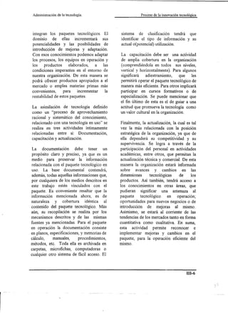 Administración   de la tecnología.                            Proceso de la innovación tecnológica




 integran los paquetes tecnológicos. El            sistema de clasificación tendrá que
 dominio de ellas incrementará       sus           identificar el tipo de información y su
potencialidades y las posibilidades de             actual o(potencial) utilización.
introducción de mejoras y adaptación.
Con esos conocimientos podemos adaptar             La capacitación debe ser una actividad
los procesos, los equipos en operación y           de amplia cobertura en la organización
los    productos     elaborados,    a las          (comprendiéndola en todos sus niveles,
condiciones imperantes en el entorno de            vertical y horizontalmente). Para algunos
nuestra organización. De esta manera se            significará    adiestramiento,     que  les
podrá ofrecer productos apropiados a el            permitirá operar el paquete tecnológico de
mercado o emplea materias primas más               manera más eficiente. Para otros implicará
convenientes,     para    incrementar  la          participar en cursos formativo s o de
rentabilidad de estos paquetes.                    especialización. Se puede mencionar que
                                                   el fin último de esta es el de guiar a una
La asimilación de tecnología definido              actitud que promueva la tecnología como
como un "proceso de aprovechamiento                un valor cultural en la organización.
racional y sistemático del conocimiento,
relacionado con una tecnología en uso" se           Finalmente, la actualización, la cual es tal
realiza en tres actividades íntimamente             vez la más relacionada con la posición
relacionadas entre sí: Documentación,               estratégica de la organización, ya que de
capacitación y actualización.                       ella dependerá su competitividad y su
                                                    supervivencia. Se logra a través de la
La     documentación          debe    tener   un    participación del personal en actividades
propósito claro y preciso, ya que es un             académicas, entre otros, que permitan la
medio para preservar la información                 actualización técnica y comercial. De esta
relacionada con el paquete tecnológico en           manera la organización estará informada
uso. La base documental contendrá,                  sobre    avances y cambios         en las
además, todas aquellas informaciones que,           dimensiones       tecnológicas    de     los
por cualquiera de los medios descritos en          productos. Así también, tendrá acceso a
este trabajo estén vinculados con el               los conocimientos en otras áreas, que
paquete. Es conveniente resaltar que la            pudieran     significar una amenaza al
información mencionada ahora, es de                paquete      tecnológico     en   operación;
naturaleza    y cobertura       idéntica   al      oportunidades para nuevos negocios o de
contenido del paquete tecnológico. Más             introducción     de mejoras al mismo.
aún, su recopilación se realiza por los            Asimismo, se estará al corriente de las
mecanismos descritos y de las mismas               tendencias de los mercados tanto en forma
fuentes ya mencionadas. Para el paquete            cuantitativa como cualitativa. En suma,
en operación la documentación consiste             esta actividad permite reconocer            e
en planos, especificaciones, y memorias de         implementar mejoras y cambios en el
cálculo,    manuales,       procedimientos,        paquete, para la operación eficiente del
métodos, etc. Toda ella es archivada en            mIsmo.
carpetas, microfichas, computadoras o
cualquier otro sistema de fácil acceso. El



                                                                                             ill-6
 