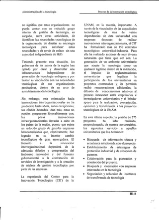 Administración   de la tecnología.                       Proceso de la innovación tecnológica




no significa que estas organizaciones no       UNAM, en la materia, importante. A
pueda contar con un reducido grupo             través de la vinculación de las capacidades
interno de gestión de tecnología, en           tecnológicas de más de veinte
cargado, entre otras actividades, de           dependencias de ésta universidad con
identificar las necesidades tecnológicas de    empresas       deseosas      de     realizar
la organización, de diseñar su estrategia      innovacionesinterorganizacionales, el CIT
tecnológica      para    satisfacer   estas    ha formalizado más de 150 contratos
necesidades y de servir de enlace sin una      tecnológicos universidad-industria. Para
capacidad independiente de I&D.                ella ha realizado acciones de muy diversa
                                              naturaleza que tiene que ver con: La
Teniendo presente esta situación, los         generación de un ambiente universitario
gobiernos de los países de la región han       que acepte la tecnología como un
optado por crear y desarrollar una             quehacer legitimo dentro de la institución,
infraestructura     independiente      de     el     impulso      de     reglamentaciones
generación de tecnología endógena y por       universitarias      que      legalizan     la
buscar su vinculación con las necesidades     participación de los universitarios en
tecnológicas de sus organizaciones            proyectos contratados y les permiten
productivas, dentro de un arco de             recibir remuneraciones adicionales, la
autodeterminación tecnológica.                difusión de conocimientos relativos al
                                              proceso innovador entre empresarios e
 Sin embargo, esta orientación hacia          investigadores universitarios y el brindar
innovaciones interorganizacionales no ha      apoyo para la realización, concertación,
producido hasta ahora, salvo excepciones,     ejecución y transferencia a los proyectos
los efectos deseados. Aún más, estas no       tecnológicos de la UNAM.
pueden compararse favorablemente con,
las           pocas           innovaciones    En este último aspecto, la gestión de 275
intraorganizacionales llevadas a cabo en      proyectos       ha      sido     realizada,
los países de la región, puesto que existe    proporcionando, de manera no coercitiva,
un reducido grupo de grandes empresas         los siguientes servicios a aquellos
latinoamericanas que, efectivamente, han      universitarios que los demanden:
logrado      en   su    interior    cambio
tecnológicos de gran envergadura. El          • Búsqueda de información técnica y
fomento         a      la        innovación     económica relacionada con el proyecto.
interorganizacional dependerá de la           • Establecimiento de estrategias de
adecuada difusión y comprensión del             protección industrial y de redacción de
fenómeno innovador y del fomento                patentes.
gubernamental a la contratación de            • Colaboración para la planeación y
servicios de investigación y a la creación      orientación del proyecto.
de núcleos de gestión tecnológica por         • Búsqueda y vinculación con empresas
parte de las empresas.                          interesadas en la tecnología
                                              • Negociación y redacción de contratos
La experiencia del Centro para la               de transferencia de tecnología
Innovación Tecnológica (CIT) de la



                                                                                        m-s
 