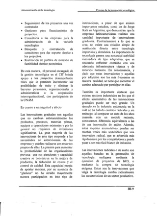 Administración   de la tecnología.                       Proceso de la innovación tecnológica




• Seguimiento de los proyectos una vez       innovaciones, a pesar de que existen
  contratado                                 importantes estudios, como los de Jorge
• Gestiones para financiamiento de           Katz en Argentina, que demuestran que la
  proyectos.                                 empresas latinoamericanas realizan una
• Consultoría a las empresas para la         cantidad importante de innovaciones
  administración     de     la    variable   graduales. Contrariamente a lo que se
  tecnológica.                               cree, no existe una relación simple de
• Búsqueda       y     contratación    de    sustitución directa entre tecnología
  consultores para dar soporte técnico a     importada y doméstica. La importación de
  los proyectos.                             tecnología genera una sustancial actividad
• Realización de perfiles de mercado de      innovadora de tipo adaptativo, que es
  factibilidadtécnico-económica.             necesario enfrentar contando con una
                                             adecuada infraestructura técnica y de
De esta manera, el personal encargado de     recursos humanos. En consecuencia, y
la gestión tecnológica en el CIT brinda      dado que estas innovaciones y aquellas
apoyo a los proyectos desempeñando           por adopción son las más frecuentes en
roles que le permiten incrementar las        nuestra realidad, se tiene que encontrar el
posibilidades de éxito y eliminar la         camino adecuado par participar en ellas.
barreras personales, organizacionales y
administrativas a       la    cooperación    También es importante destacar que
interorganizacional, con participación de    existen sectores industriales en los que el
la UNAM.                                     efecto acumulativo de las innovaciones
                                             graduales puede ser muy grande. Un
En cuanto a su magnitud y efecto             ejemplo es la industria automotriz en la
                                             cuál no ha habido cambios radicales y sin
Las innovaciones graduales son aquellas      embargo, al comparar un auto de los años
que no cambian substancialmente los          cuarenta con un modelo reciente,
productos, procesos, materias primas,        constatamos diferencia equivalentes a las
equipos u operaciones existentes y por lo    de una innovación de asalto. Además,
general no requieren de inversiones          estas mejoras acumulativas pueden ser
significativas. La gran mayoría de las       muchas veces más sostenibles que una
innovaciones de este tipo responde a las     innovación radical, que es advertida más
necesidades de sobrevivencia de las          rápidamente por los competidores y puede
empresas y pueden realizarse con recursos    pasar a ser más fácil blanco de imitación.
propios de ellas. La presión para aumentar
la productividad de las organizaciones       Las innovaciones radicales o de asalto son
provoca que sus atenciones y capacidad       aquellas basadas en la generación de
creativa se concentren en la mejora de       tecnología      endógena      mediante la
productos, la reducción de costos y el       ejecución de proyectos de I&D, o
control de calidad. Esta capacidad propia    mediante la compra de tecnología
de aportar mejoras, por su ausencia de       exógena. Estas son la innovaciones que
"glamour" no ha atraído mayormente           valga la tautología cambia radicalmente
nuestra participación en éste tipo de        las características de un sector productivo.


                                                                                       ill-9
 