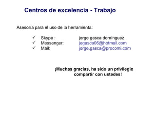 Centros de excelencia - Trabajo <ul><li>Asesoría para el uso de la herramienta: </li></ul><ul><ul><ul><li>Skype :  jorge g...
