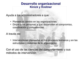 Desarrollo organizacional Kinick y Kreitner Ayuda a los administradores a que: Planeen el cambio en las organizaciones Dirijan a las personas a que desarrollen el compromiso,  coordinación y competencias. A través de: Intervenciones planeadas en los procesos humanos y en las estructuras y sistemas de la organización Con el uso de las ciencias del comportamiento y sus métodos de intervención 