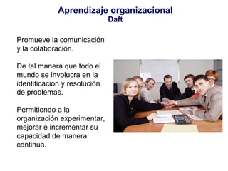 Aprendizaje organizacional Daft Promueve la comunicación y la colaboración. De tal manera que todo el mundo se involucra en la identificación y resolución de problemas. Permitiendo a la organización experimentar, mejorar e incrementar su capacidad de manera continua. 