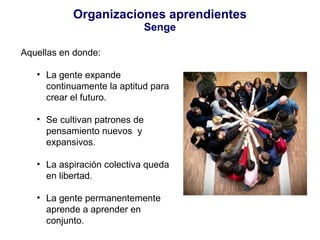 Organizaciones aprendientes Senge Aquellas en donde: La gente expande continuamente la aptitud para crear el futuro. Se cultivan patrones de pensamiento nuevos  y expansivos. La aspiración colectiva queda en libertad. La gente permanentemente aprende a aprender en conjunto. 