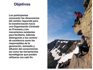 Objetivos Los participantes conocerán las dimensiones del cambio requerido para la transformación hacia una Organización Centrada en Procesos y los mecanismos existentes para facilitarla. Además distinguirán a los centros de excelencia como los responsables de la generación, tamizado y difusión del conocimiento así como las herramientas tecnológicas que pueden utilizarse con este fin. 