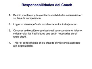 Responsabilidades del Coach Definir, mantener y desarrollar las habilidades necesarias en su área de competencia. Logar un desempeño de excelencia en los trabajadores. Conocer la dirección organizacional para contratar el talento y desarrollar las habilidades que serán necesarias en el largo plazo. Traer el conocimiento en su área de competencia aplicable a la organización. 
