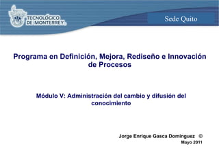 Programa en Definición, Mejora, Rediseño e Innovación de Procesos Jorge Enrique Gasca Domínguez  © Mayo 2011 Módulo V: Adm...