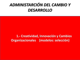 ADMINISTARCIÓN DEL CAMBIO Y
        DESARROLLO




   1.- Creatividad, Innovación y Cambios
Organizacionales (modelos: selección)
 