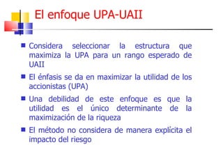 Considera seleccionar la estructura que maximiza la UPA para un rango esperado de UAII El énfasis se da en maximizar la utilidad de los accionistas (UPA)  Una debilidad de este enfoque es que la utilidad es el único determinante de la maximización de la riqueza El método no considera de manera explícita el impacto del riesgo El enfoque UPA-UAII 