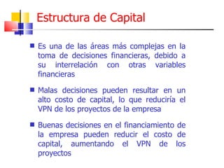 Estructura de Capital Es una de las áreas más complejas en la toma de decisiones financieras, debido a su interrelación con otras variables financieras Malas decisiones pueden resultar en un alto costo de capital, lo que reduciría el VPN de los proyectos de la empresa Buenas decisiones en el financiamiento de la empresa pueden reducir el costo de capital, aumentando el VPN de los proyectos 