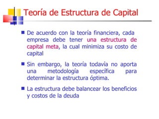 Teoría de Estructura de Capital De acuerdo con la teoría financiera, cada  empresa debe tener  una estructura de capital meta , la cual minimiza su costo de capital Sin embargo, la teoría todavía no aporta una metodología específica para determinar la estructura óptima. La estructura debe balancear los beneficios y costos de la deuda 