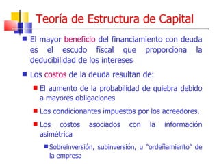 El mayor  beneficio  del financiamiento con deuda es el escudo fiscal que proporciona la deducibilidad de los intereses Los  costos  de la deuda resultan de: El aumento de la probabilidad de quiebra debido a mayores obligaciones Los condicionantes impuestos por los acreedores. Los costos asociados con la información asimétrica Sobreinversión, subinversión, u “ordeñamiento” de la empresa Teoría de Estructura de Capital 