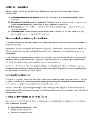 Costos del Inventario 
Al tomar cualquier decisión que afecte el tamaño del inventario es necesario tomar en cuenta las siguientes 
consideraciones: 
1) Costos de mantenimiento (o transporte). Esto incluye el costo de las instalaciones de almacenaje, seguro, 
manejo, etc. 
2) Costos de configuración (o cambio de producción). Este va directamente ligado a los gastos en que se incurren 
cuando se tiene que cambiar la configuración de alguna maquinaria de producción. 
3) Costos de pedidos. Estos de refieren a los costos administrativos o de oficina para preparar las ordenes de 
compras o producción. 
4) Costos de faltantes. Son los costos en que se incurren cuando la existencia de una pieza o artículo se agota, 
porque cuando pasa esto se deja de percibir ganancias. 
Demanda Independiente y Dependiente 
En el manejo del inventario, es importante entender los sacrificios que comprende el uso de distintos tipos de lógica de 
control de inventarios. 
El costo de las transacciones depende de los niveles de integración y automatización incorporados en un sistema. Los 
sistemas manuales dependen de la participación humana la cual es muy costosa en comparación con el uso de una 
computadora. 
Lo más conveniente sería que el sistema informático que maneja los datos del inventario sea quien automáticamente 
detecte los faltantes y transfiera los datos a la gerencia para que estos a su vez se los hagan llegar a los proveedores. 
Este tipo de integración reduce en gran medida los costos de las transacciones. 
La diferencia entre demanda independiente y demanda dependiente es que en la independiente se producen varias 
piezas que no tienen que estar necesariamente relacionadas entre sí y en la dependiente, la producción de las piezas 
esta estrictamente ligada a otra de un nivel superior. 
Sistema de Inventarios 
Un sistema de inventarios proporciona la estructura organizacional y las políticas operativas para mantener y controlar 
los bienes en existencias. El sistema es responsable de pedir y recibir los bienes, establecer el momento de hacer los 
pedidos y llevar un registro de lo que se pidió, la cantidad ordenada y a quien. 
El sistema también debe realizar un seguimiento para responder las siguientes preguntas: ¿El proveedor recibió el 
pedido? ¿Ya se envió? ¿Las fechas son correctas? ¿Se establecieron los procedimientos para volver a pedir o devolver la 
mercancía defectuosa? 
Modelo de Inventario de Periodo Único 
Los modelos de inventario de periodo único son útiles para gran variedad de aplicaciones de servicio y manufactura, 
entre ellos están los siguientes: 
 Reservaciones adicionales para vuelos 
 Pedidos de artículos de moda 
 Cualquier tipo de pedido único. 
 