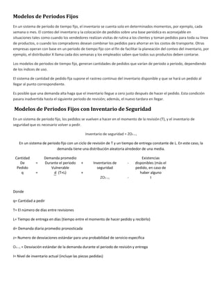 Modelos de Periodos Fijos 
En un sistema de periodo de tiempo fijo, el inventario se cuenta solo en determinados momentos, por ejemplo, cada 
semana o mes. El conteo del inventario y la colocación de pedidos sobre una base periódica es aconsejable en 
situaciones tales como cuando los vendedores realizan visitas de rutina a los clientes y toman pedidos para toda su línea 
de productos, o cuando los compradores desean combinar los pedidos para ahorrar en los costos de transporte. Otras 
empresas operan con base en un periodo de tiempo fijo con el fin de facilitar la planeación del conteo del inventario, por 
ejemplo, el distribuidor X llama cada dos semanas y los empleados saben que todos sus productos deben contarse. 
Los modelos de periodos de tiempo fijo, generan cantidades de pedidos que varían de periodo a periodo, dependiendo 
de los índices de uso. 
El sistema de cantidad de pedido fija supone el rastreo continuo del inventario disponible y que se hará un pedido al 
llegar al punto correspondiente. 
Es posible que una demanda alta haga que el inventario llegue a cero justo después de hacer el pedido. Esta condición 
pasara inadvertida hasta el siguiente periodo de revisión; además, el nuevo tardara en llegar. 
Modelos de Periodos Fijos con Inventario de Seguridad 
En un sistema de periodo fijo, los pedidos se vuelven a hacer en el momento de la revisión (T), y el inventario de 
seguridad que es necesario volver a pedir. 
Inventario de seguridad = ZOT + L 
En un sistema de periodo fijo con un ciclo de revisión de T y un tiempo de entrega constante de L. En este caso, la 
demanda tiene una distribución aleatoria alrededor de una media. 
Cantidad 
De 
Pedido 
q 
= 
= 
Demanda promedio 
Durante el periodo 
Vulnerable 
d (T+L) 
+ 
+ 
Inventarios de 
seguridad 
ZOT + L 
- 
- 
Existencias 
disponibles (más el 
pedido, en caso de 
haber alguno 
I 
Donde 
q= Cantidad a pedir 
T= El número de días entre revisiones 
L= Tiempo de entrega en días (tiempo entre el momento de hacer pedido y recibirlo) 
d= Demanda diaria promedio pronosticada 
z= Numero de desviaciones estándar para una probabilidad de servicio especifica 
OT + L = Desviación estándar de la demanda durante el periodo de revisión y entrega 
I= Nivel de inventario actual (incluye las piezas pedidas) 
 