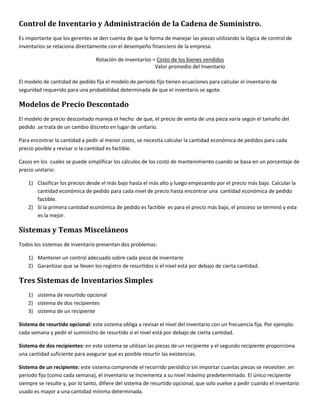 Control de Inventario y Administración de la Cadena de Suministro. 
Es importante que los gerentes se den cuenta de que la forma de manejar las piezas utilizando la lógica de control de 
inventarios se relaciona directamente con el desempeño financiero de la empresa. 
Rotación de inventarios = Costo de los bienes vendidos 
Valor promedio del Inventario 
El modelo de cantidad de pedido fija el modelo de periodo fijo tienen ecuaciones para calcular el inventario de 
seguridad requerido para una probabilidad determinada de que el inventario se agote. 
Modelos de Precio Descontado 
El modelo de precio descontado maneja el hecho de que, el precio de venta de una pieza varía según el tamaño del 
pedido .se trata de un cambio discreto en lugar de unitario. 
Para encontrar la cantidad a pedir al menor costo, se necesita calcular la cantidad económica de pedidos para cada 
precio posible y revisar si la cantidad es factible. 
Casos en los cuales se puede simplificar los cálculos de los costó de mantenimiento cuando se basa en un porcentaje de 
precio unitario: 
1) Clasificar los precios desde el más bajo hasta el más alto y luego empezando por el precio más bajo. Calcular la 
cantidad económica de pedido para cada nivel de precio hasta encontrar una cantidad económica de pedido 
factible. 
2) Si la primera cantidad económica de pedido es factible es para el precio más bajo, el proceso se terminó y esta 
es la mejor. 
Sistemas y Temas Misceláneos 
Todos los sistemas de inventario presentan dos problemas: 
1) Mantener un control adecuado sobre cada pieza de inventario 
2) Garantizar que se lleven los registro de resurtidos si el nivel está por debajo de cierta cantidad. 
Tres Sistemas de Inventarios Simples 
1) sistema de resurtido opcional 
2) sistema de dos recipientes 
3) sistema de un recipiente 
Sistema de resurtido opcional: este sistema obliga a revisar el nivel del inventario con un frecuencia fija. Por ejemplo: 
cada semana y pedir el suministro de resurtido si el nivel está por debajo de cierta cantidad. 
Sistema de dos recipientes: en este sistema se utilizan las piezas de un recipiente y el segundo recipiente proporciona 
una cantidad suficiente para asegurar que es posible resurtir las existencias. 
Sistema de un recipiente: este sistema comprende el recorrido periódico sin importar cuantas piezas se necesiten .en 
periodo fijo (como cada semana), el inventario se incrementa a su nivel máximo predeterminado. El único recipiente 
siempre se resulte y, por lo tanto, difiere del sistema de resurtido opcional, que solo vuelve a pedir cuando el inventario 
usado es mayor a una cantidad mínima determinada. 
 