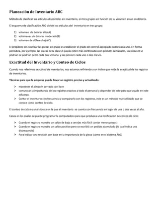 Planeación de Inventario ABC 
Método de clasificar los artículos disponibles en inventario, en tres grupos en función de su volumen anual en dolores. 
El esquema de clasificación ABC divide los artículos del inventario en tres grupo: 
1) volumen de dólares alto(A) 
2) volúmenes de dólares moderado(B) 
3) volumen de dólares bajo(C) 
El propósito de clasificar las piezas en grupo es establecer el grado de control apropiado sobre cada uno. En forma 
periódica, por ejemplo, las piezas de la clase A quizás estén más controladas con pedidos semanales, las piezas B se 
podrían se podrían pedir cada dos semana y las piezas C cada uno o dos meses. 
Exactitud del Inventario y Conteo de Ciclos 
Cuando nos referimos exactitud de inventarios, nos estamos refiriendo a un índice que mide la exactitud de los registro 
de inventarios. 
Técnicas para que la empresa pueda llevar un registro preciso y actualizado: 
 mantener el almacén cerrado con llave 
 comunicar la importancia de los registros exactos a todo el personal y depender de este para que ayude en este 
esfuerzo. 
 Contar el inventario con frecuencia y compararlo con los registros, este es un método muy utilizado que se 
conoce como conteo de ciclo. 
El conteo de ciclo es una técnica en la que el inventario se cuenta con frecuencia en lugar de una o dos veces al año. 
Casos en los cuales se puede programar la computadora para que produzca una notificación de conteo de ciclo: 
 Cuando el registro muestra un saldo de bajo a cero(es más fácil contar menos piezas) 
 Cuando el registro muestra un saldo positivo pero se escribió un pedido acumulado (lo cual indica una 
discrepancia) 
 Para indicar una revisión con base en la importancia de la pieza (como en el sistema ABC) 
