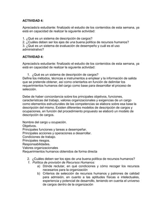 ACTIVIDAD 4:
Apreciado/a estudiante: finalizado el estudio de los contenidos de esta semana, ya
está en capacidad de realizar la siguiente actividad:
1. ¿Qué es un sistema de descripción de cargos?
2. ¿Cuáles deben ser los ejes de una buena política de recursos humanos?
3. ¿Qué es un sistema de evaluación de desempeño y cuál es el uso
administrativo?
ACTIVIDAD 4:
Apreciado/a estudiante: finalizado el estudio de los contenidos de esta semana, ya
está en capacidad de realizar la siguiente actividad:
1. ¿Qué es un sistema de descripción de cargos?
Define los métodos, técnicas e instrumentos a emplear y la información de salida
que se pretende obtener, así como orientarlos en función de delimitar los
requerimientos humanos del cargo como base para desarrollar el proceso de
selección.
Debe de haber concordancia sobre los principales objetivos, funciones,
características del trabajo, valores organizacionales y exigencias de un cargo
como elementos estructurales de las competencias se elabora sobre esa base la
descripción del mismo. Existen diferentes modelos de descripción de cargos y
ocupaciones, en función del procedimiento propuesto se elaboró un modelo de
descripción de cargos.
Nombre del cargo u ocupación.
Objetivos.
Principales funciones y tareas a desempeñar.
Principales acciones y operaciones a desarrollar.
Condiciones de trabajo.
Principales riesgos.
Responsabilidades.
Valores organizacionales
Requerimientos humanos obtenidos de forma directa
2. ¿Cuáles deben ser los ejes de una buena política de recursos humanos?
1. Política de provisión de Recursos Humanos:
a) Dónde reclutar, en qué condiciones y cómo recoger los recursos
necesarios para la organización
b) Criterios de selección de recursos humanos y patrones de calidad
para admisión, en cuanto a las aptitudes físicas e intelectuales,
experiencia y potencial de desarrollo, teniendo en cuenta el universo
de cargos dentro de la organización
 