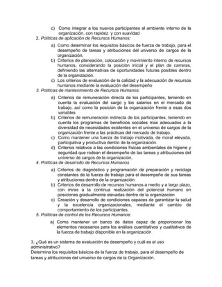 c) Como integrar a los nuevos participantes al ambiente interno de la
organización, con rapidez y con suavidad
2. Políticas de aplicación de Recursos Humanos:
a) Como determinar los requisitos básicos de fuerza de trabajo, para el
desempeño de tareas y atribuciones del universo de cargos de la
organización.
b) Criterios de planeación, colocación y movimiento interno de recursos
humanos, considerando la posición inicial y el plan de carreras,
definiendo las alternativas de oportunidades futuras posibles dentro
de la organización.
c) Los criterios de evaluación de la calidad y la adecuación de recursos
humanos mediante la evaluación del desempeño
3. Políticas de mantenimiento de Recursos Humanos:
a) Criterios de remuneración directa de los participantes, teniendo en
cuenta la evaluación del cargo y los salarios en el mercado de
trabajo, así como la posición de la organización frente a esas dos
variables
b) Criterios de remuneración indirecta de los participantes, teniendo en
cuenta los programas de beneficios sociales mas adecuados a la
diversidad de necesidades existentes en el universo de cargos de la
organización frente a las prácticas del mercado de trabajo.
c) Como mantener una fuerza de trabajo motivada, de moral elevada,
participativa y productiva dentro de la organización.
d) Criterios relativos a las condiciones físicas ambientales de higiene y
seguridad que rodean el desempeño de las tareas y atribuciones del
universo de cargos de la organización.
4. Políticas de desarrollo de Recursos Humanos
a) Criterios de diagnóstico y programación de preparación y reciclaje
constantes de la fuerza de trabajo para el desempeño de sus tareas
y atribuciones dentro de la organización
b) Criterios de desarrollo de recursos humanos a medio y a largo plazo,
con miras a la continua realización del potencial humano en
posiciones gradualmente elevadas dentro de la organización
c) Creación y desarrollo de condiciones capaces de garantizar la salud
y la excelencia organizacionales, mediante el cambio de
comportamiento de los participantes.
5. Políticas de control de los Recursos Humanos:
a) Como mantener un banco de datos capaz de proporcionar los
elementos necesarios para los análisis cuantitativos y cualitativos de
la fuerza de trabajo disponible en la organización
3. ¿Qué es un sistema de evaluación de desempeño y cuál es el uso
administrativo?
Determina los requisitos básicos de la fuerza de trabajo, para el desempeño de
tareas y atribuciones del universo de cargos de la Organización.
 