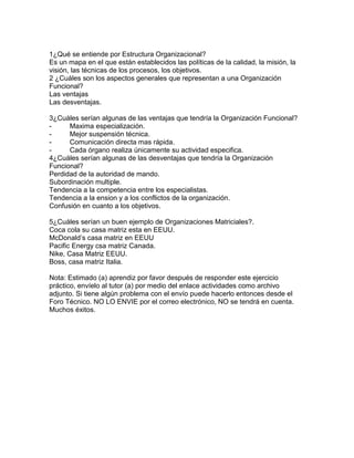 1¿Qué se entiende por Estructura Organizacional?
Es un mapa en el que están establecidos las políticas de la calidad, la misión, la
visión, las técnicas de los procesos, los objetivos.
2 ¿Cuáles son los aspectos generales que representan a una Organización
Funcional?
Las ventajas
Las desventajas.
3¿Cuáles serían algunas de las ventajas que tendría la Organización Funcional?
- Maxima especialización.
- Mejor suspensión técnica.
- Comunicación directa mas rápida.
- Cada órgano realiza únicamente su actividad especifica.
4¿Cuáles serían algunas de las desventajas que tendría la Organización
Funcional?
Perdidad de la autoridad de mando.
Subordinación multiple.
Tendencia a la competencia entre los especialistas.
Tendencia a la ension y a los conflictos de la organización.
Confusión en cuanto a los objetivos.
5¿Cuáles serían un buen ejemplo de Organizaciones Matriciales?.
Coca cola su casa matriz esta en EEUU.
McDonald’s casa matriz en EEUU
Pacific Energy csa matriz Canada.
Nike, Casa Matriz EEUU.
Boss, casa matriz Italia.
Nota: Estimado (a) aprendiz por favor después de responder este ejercicio
práctico, envíelo al tutor (a) por medio del enlace actividades como archivo
adjunto. Si tiene algún problema con el envío puede hacerlo entonces desde el
Foro Técnico. NO LO ENVIE por el correo electrónico, NO se tendrá en cuenta.
Muchos éxitos.
 