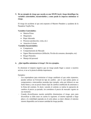 5. De un ejemplo de riesgo que suceda en una MYPE local y luego identifique las
   variables controlables, incontrolables y como puede la empresa minimizar el
   riesgo.

     El riesgo de accidente al que está expuesto el Maestro Panadero y ayudante de la
     Panadería Trujillo Pan.

     Variables Controlables:
           Materia Prima
           Maquinaria
           Ropa Adecuada
           Procesos (producción, venta, etc.)
           Atención al cliente
     Variables Incontrolables:
           Competencia
           Comportamiento de Mercado
           Signos Macroeconómicos (Inflación, Niveles de consumo, desempleo, etc)
           Riegos Naturales.
           Manejo del personal

6.   ¿Qué significa minimizar el riesgo?. De tres ejemplos.

     Es disminuir el impacto negativo que un riesgo puede llegar a causar a nuestros
     activos, si no se le presta la debida importancia.

     Ejemplos:
     - Los exportadores para minimizar el riesgo cambiario al que están expuestos,
        pueden utilizar un Forward de tipo de cambio; por el cual ambas partes se
        comprometen a intercambiar monedas (por ejemplo, soles por dólares) en una
        fecha futura y con un precio futuro (tipo de cambio) establecido de antemano a
        la firma del contrato. Es decir, vencido el contrato se realiza la operación de
        cambios al precio ya pactado, sin considerar el precio de mercado vigente en
        ese momento.
     - Cuando diversificamos nuestro portafolio disminuimos el riesgo, pero para
        diversificar se debe tener en cuenta lo siguiente: el retorno esperado a largo
        plazo y la volatilidad esperada en el corto plazo; es decir obtener el máximo
        retorno disponible con la menor cantidad de riesgo posible.
 