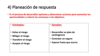 • Es el proceso de desarrollar opciones y determinar acciones para aumentar las
oportunidades y reducir las amenazas a los objetivos.
4) Planeación de respuesta
• Estrategias:
• Evitar el riesgo
• Mitigar el riesgo
• Transferir el riesgo
• Aceptar el riesgo
• Ejemplos:
• Desarrollar un plan de
contingencia
• Contratar un seguro
• Esperar hasta que ocurra
 